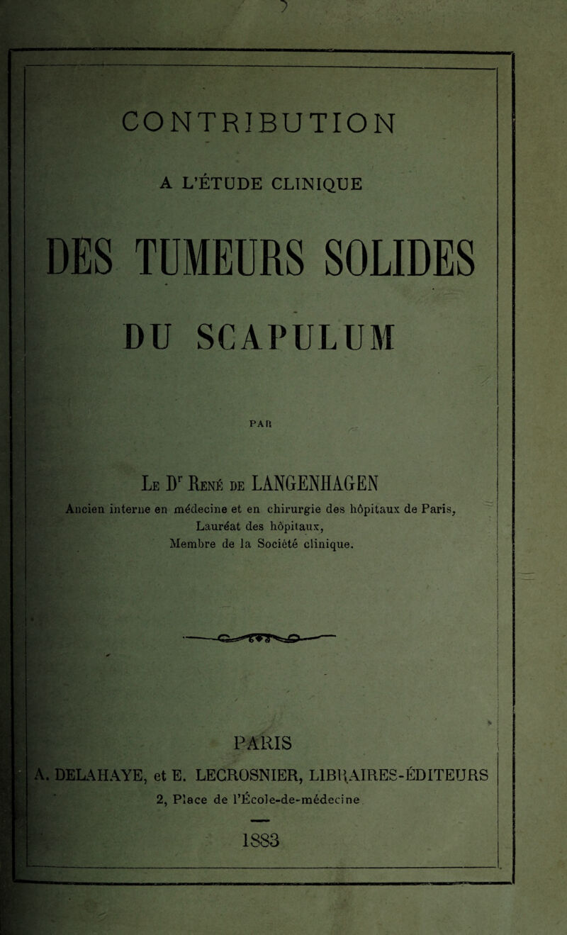 CONTRIBUTION A L’ÉTUDE CLINIQUE DES TUMEURS SOLIDES DU SCAPULUM ' ' pa n Le Dr René de LANGENHAGEN Ancien interne en médecine et en chirurgie des hôpitaux de Paris, Lauréat des hôpitaux, Membre de la Société clinique. 'f PARIS A. DELAHAYE, et E. LECROSNIER, LIBRAIRES-ÉDITEURS 2, Place de l’ÉcoIe-de-médecine 1883