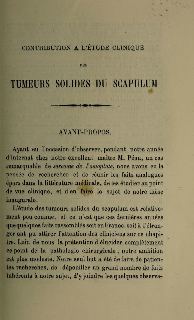 CONTRIBUTION A L’ÉTUDE CLINIQUE DES TUMEURS SOLIDES DU SCAPULUM AVANT-PROPOS. Ayant eu l’occasion d’observer, pendant notre année d’internat chez notre excellent maître M. Péan, un cas remarquable de sarcome de Vomoplate, nous avons eu la pensée de rechercher et de réunir les faits analogues épars dans la littérature médicale, de les étudier au point de vue clinique, et d’en faire le sujet de notre thèse inaugurale. L’étude des tumeurs solides du scapulum est relative¬ ment peu connue, et ce n’est que ces dernières années quequelques faits rassemblés soit enFranee, soit à l’étran¬ ger ont pu attirer l’attention des cliniciens sur ce chapi¬ tre. Loin de nous la prétention d’élucider complètement ce point de la pathologie chirurgicale ; notre ambition est plus modeste. Notre seul but a été défaire de patien¬ tes recherches, de dépouiller un grand nombre de faits inhérents à notre sujet, d’y joindre les quelques observa-