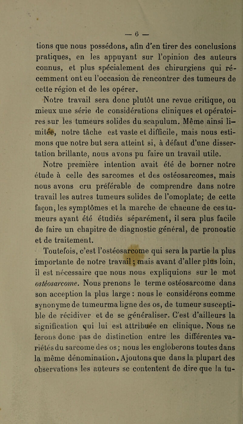 tions que nous possédons, afin d’en tirer des conclusions pratiques, en les appuyant sur l’opinion des auteurs connus, et plus spécialement des chirurgiens qui ré¬ cemment ont eu l’occasion de rencontrer des tumeurs de cette région et de les opérer. Notre travail sera donc plutôt une revue critique, ou mieux une série de considérations cliniques et opératoi¬ res sur les tumeurs solides du scapulum. Même ainsi li¬ mitée, notre tâche est vaste et difficile, mais nous esti¬ mons que notre but sera atteint si, à défaut d’une disser¬ tation brillante, nous avons pu faire un travail utile. Notre première intention avait été de borner notre étude à celle des sarcomes et des ostéosarcomes, mais nous avons cru préférable de comprendre dans notre travail les autres tumeurs solides de l’omoplate; de cette façon, les symptômes et la marche de chacune de ces tu¬ meurs ayant été étudiés séparément, il sera plus facile de faire un chapitre de diagnostic général, de pronostic et de traitement. Toutefois, c’est l’ostéosarcome qui sera la partie la plus importante de notre travail ; mais avant d’aller plus loin, il est nécessaire que nous nous expliquions sur le mot ostéosarcome. Nous prenons le terme ostéosarcome dans son acception la plus large : nous le considérons comme synonyme de tumeurma ligne des os, de tumeur suscepti¬ ble de récidiver et de se généraliser. C’est d’ailleurs la signification qui lui est attribuée en clinique. Nous ne ferons donc pas de distinction entre les différentes va¬ riétés du sarcome des os ; nous les engloberons toutes dans la même dénomination. Ajoutons que dans la plupart des observations les auteurs se contentent de dire que la tu-