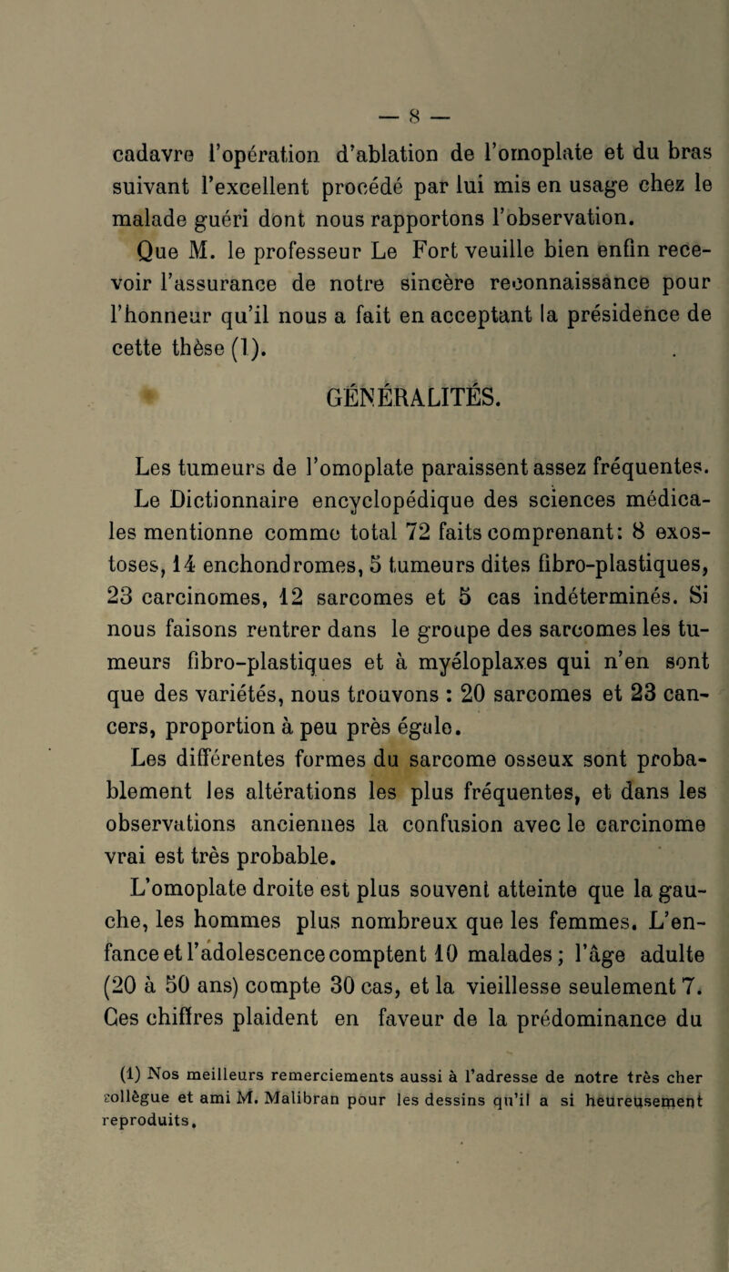 cadavre l’opération d'ablation de l’omoplate et du bras suivant l’excellent procédé par lui mis en usage chez le malade guéri dont nous rapportons l’observation. Que M. le professeur Le Fort veuille bien enfin rece¬ voir l’assurance de notre sincère reconnaissance pour l’honneur qu’il nous a fait en acceptant la présidence de cette thèse (1). GÉNÉRALITÉS. Les tumeurs de l’omoplate paraissent assez fréquentes. Le Dictionnaire encyclopédique des sciences médica¬ les mentionne comme total 72 faits comprenant: 8 exos¬ toses, 14 enchondromes, 5 tumeurs dites fibro-plastiques, 23 carcinomes, 12 sarcomes et 5 cas indéterminés. Si nous faisons rentrer dans le groupe des sarcomes les tu¬ meurs fibro-plastiques et à myéloplaxes qui n’en sont que des variétés, nous trouvons : 20 sarcomes et 23 can¬ cers, proportion à peu près égale. Les différentes formes du sarcome osseux sont proba¬ blement les altérations les plus fréquentes, et dans les observations anciennes la confusion avec le carcinome vrai est très probable. L’omoplate droite est plus souvent atteinte que la gau¬ che, les hommes plus nombreux que les femmes. L’en¬ fance et l’adolescence comptent 10 malades ; l’âge adulte (20 à 50 ans) compte 30 cas, et la vieillesse seulement 7. Ges chiffres plaident en faveur de la prédominance du (1) Nos meilleurs remerciements aussi à l’adresse de notre très cher collègue et ami M. Malibran pour les dessins qu’il a si heureusement reproduits.
