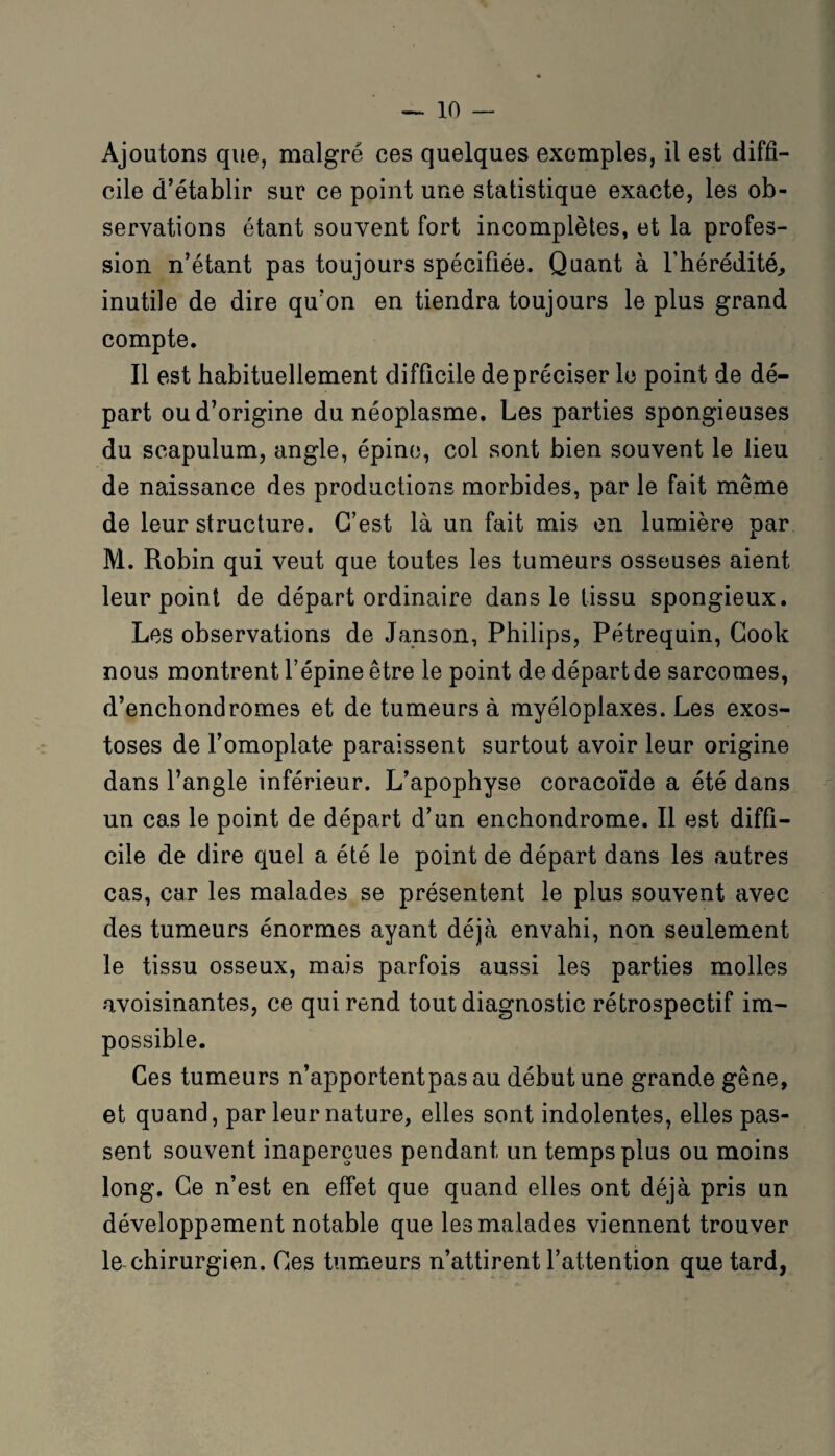 Ajoutons que, malgré ces quelques exemples, il est diffi¬ cile d’établir sur ce point une statistique exacte, les ob¬ servations étant souvent fort incomplètes, et la profes¬ sion n’étant pas toujours spécifiée. Quant à l'hérédité, inutile de dire qu’on en tiendra toujours le plus grand compte. Il est habituellement difficile de préciser le point de dé¬ part ou d’origine du néoplasme. Les parties spongieuses du seapulum, angle, épine, col sont bien souvent le lieu de naissance des productions morbides, par le fait même de leur structure. C’est là un fait mis en lumière par M. Robin qui veut que toutes les tumeurs osseuses aient leur point de départ ordinaire dans le tissu spongieux. Les observations de Janson, Philips, Pétrequin, Cook nous montrent l’épine être le point de départ de sarcomes, d’enchondromes et de tumeurs à myéloplaxes. Les exos¬ toses de l’omoplate paraissent surtout avoir leur origine dans l’angle inférieur. L’apophyse coracoïde a été dans un cas le point de départ d’un enchondrome. Il est diffi¬ cile de dire quel a été le point de départ dans les autres cas, car les malades se présentent le plus souvent avec des tumeurs énormes ayant déjà envahi, non seulement le tissu osseux, mais parfois aussi les parties molles avoisinantes, ce qui rend tout diagnostic rétrospectif im¬ possible. Ces tumeurs n’apportentpas au début une grande gêne, et quand, par leur nature, elles sont indolentes, elles pas¬ sent souvent inaperçues pendant un temps plus ou moins long. Ce n’est en effet que quand elles ont déjà pris un développement notable que les malades viennent trouver le chirurgien. Ces tumeurs n’attirent l’attention que tard,