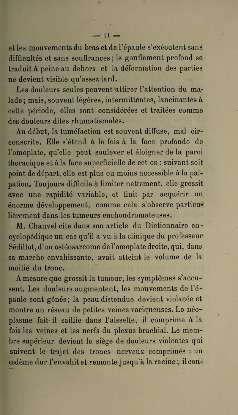 et les mouvements du bras et de l’épaule s’exécutent sans difficultés et sans souffrances ; le gonflement profond se traduit à peine au dehors et la déformation des parties ne devient visible qu’assez tard. Les douleurs seules peuvent attirer l’attention du ma¬ lade; mais, souvent légères, intermittentes, lancinantes à cette période, elles sont considérées et traitées comme des douleurs dites rhumatismales. Au début, la tuméfaction est souvent diffuse, mal cir¬ conscrite. Elle s’étend à la fois à la face profonde de l’omoplate, qu’elle peut soulever et éloigner de la paroi thoracique et à la face superficielle de cet os : suivant soit point de départ, elle est plus ou moins accessible à la pal¬ pation. Toujours difficile à limiter nettement, elle grossit avec une rapidité variable, et finit par acquérir un énorme développement, comme cela s’observe particu¬ lièrement dans les tumeurs enchondromateuses. M. Ghauvel cite dans son article du Dictionnaire en¬ cyclopédique un cas qu’il a vu à la clinique du professeur Sédillot.d’un ostéosarcome de l’omoplate droite, qui, dans sa marche envahissante, avait atteint le volume de la moitié du tronc. A mesure que grossit la tumeur, les symptômes s’accu¬ sent. Les douleurs augmentent, les mouvements de l’é¬ paule sont gênés; la peau distendue devient violacée et montre un réseau de petites veines variqueuses. Le néo¬ plasme fait-il saillie dans l’aisselie, il comprime à la fois les veines et les nerfs du plexus brachial. Le mem¬ bre supérieur devient le siège de douleurs violentes qui suivent le trajet des troncs nerveux comprimés : un œdème dur l’envahit et remonte jusqu’à la racine ; il con-