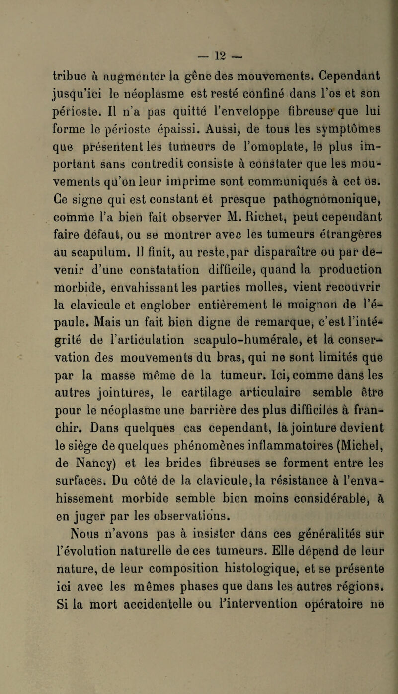 tribue à augmenter la gêne des mouvements. Cependant jusqu’ici le néoplasme est resté confiné dans l’os et son périoste. Il n’a pas quitté l’enveloppe fibreuse que lui forme le périoste épaissi. Aussi, de tous les symptômes que présentent les tumeurs de l’omoplate, le plus im¬ portant sans contredit consiste à constater que les mou¬ vements qu’on leur imprime sont communiqués à cet os. Ce signe qui est constant et presque pathognomonique, comme l’a bien fait observer M. Richet, peut cependant faire défaut, ou se montrer avec les tumeurs étrangères au scapulum. 11 finit, au reste,par disparaître ou par de- venir d’une constatation difficile, quand la production morbide, envahissant les parties molles, vient recouvrir la clavicule et englober entièrement le moignon de l’é¬ paule. Mais un fait bien digne de remarque, c’est l’inté¬ grité de l’articulation scapulo-humérale, et la conser¬ vation des mouvements du bras, qui ne sont limités que par la masse même de la tumeur. Ici, comme dans les autres jointures, le cartilage articulaire semble être pour le néoplasme une barrière des plus difficiles à fran¬ chir. Dans quelques cas cependant, la jointure devient le siège de quelques phénomènes inflammatoires (Michel, de Nancy) et les brides fibreuses se forment entre les surfaces. Du côté de la clavicule, la résistance à l’enva¬ hissement morbide semble bien moins considérable, à en juger par les observations. Nous n’avons pas à insister dans ces généralités sur l’évolution naturelle de ces tumeurs. Elle dépend de leur nature, de leur composition histologique, et se présente ici avec les mêmes phases que dans les autres régions. Si la mort accidentelle ou ^intervention opératoire ne