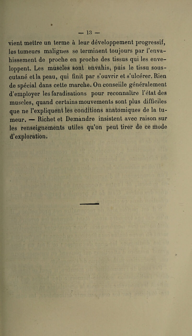 vient mettre un terme à leur développement progressif, les tumeurs malignes se terminent toujours par l’enva¬ hissement de proche en proche des tissus qui les enve¬ loppent. Les muscles sont envahis, puis le tissu sous- cutané etlapeau, qui finit par s’ouvrir et s’ulcérer. Rien de spécial dans cette marche. On conseille généralement d’employer les faradisations pour reconnaître l’état des muscles, quand certains mouvements sont plus difficiles que ne l’expliquent les conditions anatomiques de la tu- meur, — Richet et Demandre insistent avec raison sur les renseignements utiles qu’on peut tirer de ce mode d’exploration. >