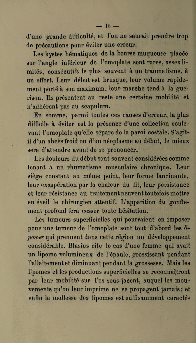 d’une grande difficulté, et Ton ne saurait prendre trop de précautions pour éviter une erreur. Les kystes hématiques de la bourse muqueuse placée sur l’angle inférieur de l’omoplate sont rares, assez li¬ mités, consécutifs le plus souvent à un traumatisme, à un effort. Leur début est brusque, leur volume rapide¬ ment porté à son maximum, leur marche tend à la gué¬ rison. Ils présentent au reste une certaine mobilité et n’adhèrent pas au scapulum. En somme, parmi toutes ces causes d’erreur, la plus difficile à éviter est la présence d’une collection soule¬ vant l’omoplate qu’elle sépare de la paroi costale. S’agit- il d’un abcès froid ou d’un néoplasme au début, le mieux sera d'attendre avant de se prononcer. Les douleurs du début sont souvent considérées comme tenant à un rhumatisme musculaire chronique. Leur siège constant au même point, leur forme lancinante, leur exaspération par la chaleur du lit, leur persistance et leur résistance au traitement peuvent toutefois mettre en éveil le chirurgien attentif. L’apparition du gonfle¬ ment profond fera cesser toute hésitation. Les tumeurs superficielles qui pourraient en imposer pour une tumeur de l’omoplate sont tout d’abord les li- pomes qui prennent dans cette région un développement considérable. Blasius cite le cas d’une femme qui avait un lipome volumineux de l’épaule, grossissant pendant l’allaitement et diminuant pendant la grossesse. Mais les lipomes et les productions superficielles se reconnaîtront par leur mobilité sur l’os sous-jacent, auquel les mou^ vements qu’on leur imprime ne se propagent jamais; et enfin la mollesse des lipomes est suffisamment caracté^