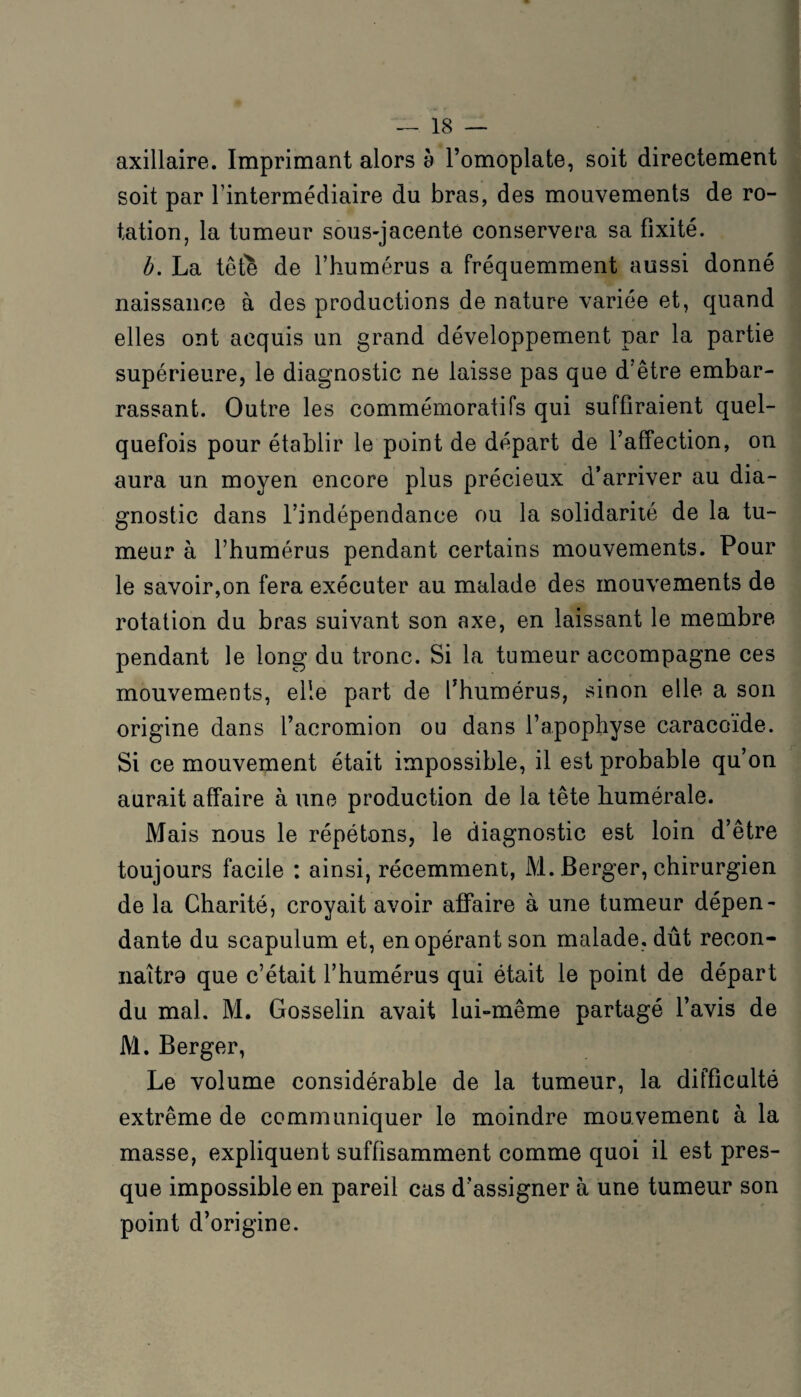 axillaire. Imprimant alors à l’omoplate, soit directement soit par l’intermédiaire du bras, des mouvements de ro¬ tation, la tumeur sous-jacente conservera sa fixité. b. La tête de l’humérus a fréquemment aussi donné naissance à des productions de nature variée et, quand elles ont acquis un grand développement par la partie supérieure, le diagnostic ne laisse pas que d’être embar¬ rassant. Outre les commémoratifs qui suffiraient quel¬ quefois pour établir le point de départ de l’affection, on aura un moyen encore plus précieux d’arriver au dia¬ gnostic dans l’indépendance ou la solidarité de la tu¬ meur à l’humérus pendant certains mouvements. Pour le savoir,on fera exécuter au malade des mouvements de rotation du bras suivant son axe, en laissant le membre pendant le long du tronc. Si la tumeur accompagne ces mouvements, elle part de l’humérus, sinon elle a son origine dans l’acromion ou dans l’apophyse caracoïde. Si ce mouvement était impossible, il est probable qu’on aurait affaire à une production de la tête humérale. Mais nous le répétons, le diagnostic est loin d’être toujours facile : ainsi, récemment, M. Berger, chirurgien de la Charité, croyait avoir affaire à une tumeur dépen¬ dante du scapulum et, en opérant son malade, dût recon¬ naîtra que c’était l’humérus qui était le point de départ du mal. M. Gosselin avait lui-même partagé l’avis de M. Berger, Le volume considérable de la tumeur, la difficulté extrême de communiquer le moindre mouvement à la masse, expliquent suffisamment comme quoi il est pres¬ que impossible en pareil cas d’assigner à une tumeur son point d’origine.