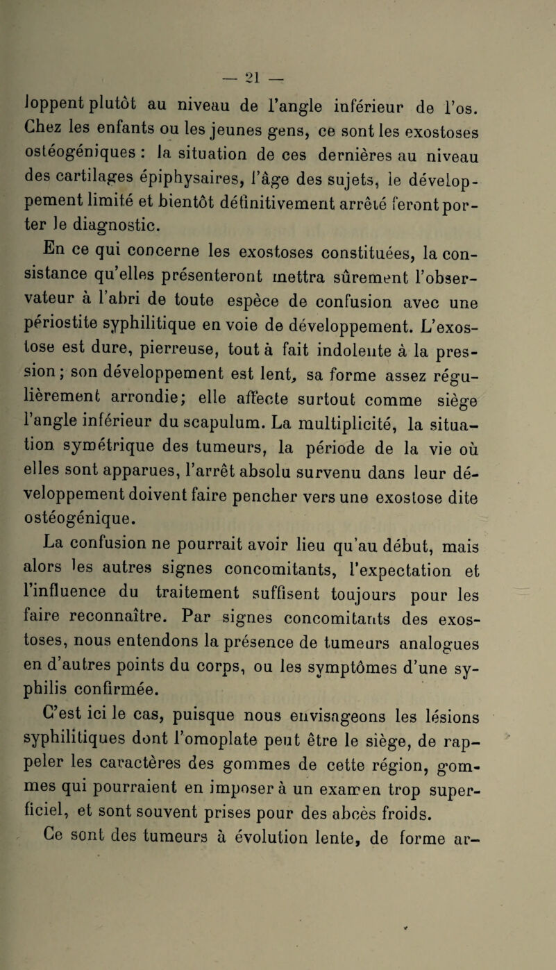 Joppent plutôt au niveau de l’angle inférieur de l’os. Chez les enfants ou les jeunes gens, ce sont les exostoses ostéogéniques : la situation de ces dernières au niveau des cartilages épiphysaires, l’âge des sujets, le dévelop¬ pement limité et bientôt définitivement arrêlé feront por¬ ter le diagnostic. En ce qui concerne les exostoses constituées, la con¬ sistance qu elles présenteront mettra sûrement l’obser¬ vateur à 1 abri de toute espèce de confusion avec une périostite syphilitique en voie de développement. L’exos¬ tose est dure, pierreuse, tout à fait indolente à la pres¬ sion; son développement est lent, sa forme assez régu¬ lièrement arrondie; elle affecte surtout comme siège l’angle inférieur du scapulum. La multiplicité, la situa¬ tion symétrique des tumeurs, la période de la vie où elles sont apparues, l’arrêt absolu survenu dans leur dé¬ veloppement doivent faire pencher vers une exostose dite ostéogénique. La confusion ne pourrait avoir lieu qu’au début, mais alors les autres signes concomitants, l’expectation et 1 influence du traitement suffisent toujours pour les faire reconnaître. Par signes concomitants des exos¬ toses, nous entendons la présence de tumeurs analogues en d’autres points du corps, ou les symptômes d’une sy¬ philis confirmée. C’est ici le cas, puisque nous envisageons les lésions syphilitiques dont l’omoplate peut être le siège, de rap¬ peler les caractères des gommes de cette région, gom¬ mes qui pourraient en imposer à un examen trop super¬ ficiel, et sont souvent prises pour des abcès froids. Ce sont des tumeurs à évolution lente, de forme ar- *