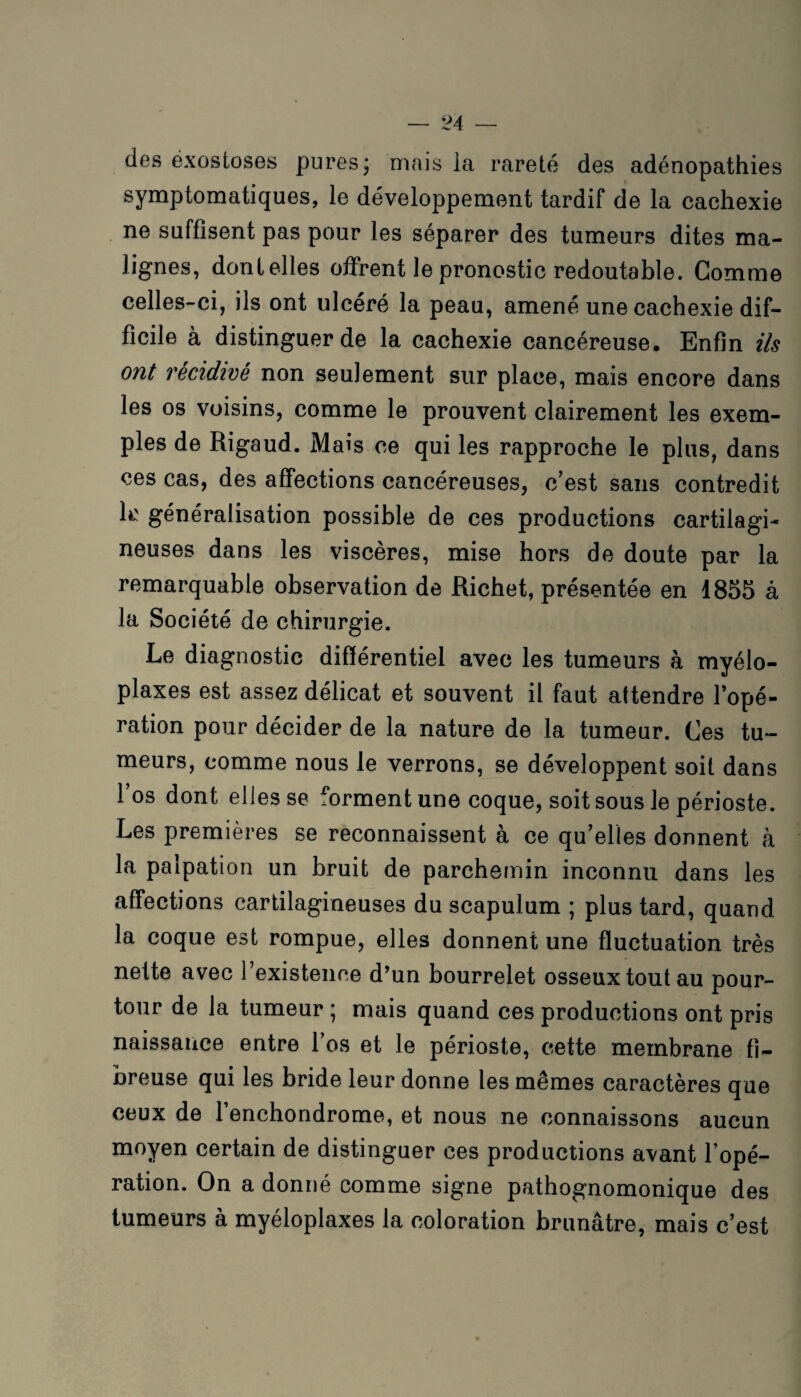 des exostoses pures; mais la rareté des adénopathies symptomatiques, le développement tardif de la cachexie ne suffisent pas pour les séparer des tumeurs dites ma¬ lignes, dont elles offrent le pronostic redoutable. Gomme celles-ci, ils ont ulcéré la peau, amené une cachexie dif¬ ficile à distinguer de la cachexie cancéreuse. Enfin ils ont récidivé non seulement sur place, mais encore dans les os voisins, comme le prouvent clairement les exem¬ ples de Rigaud. Mais ce qui les rapproche le plus, dans ces cas, des affections cancéreuses, c’est sans contredit k' généralisation possible de ces productions cartilagi¬ neuses dans les viscères, mise hors de doute par la remarquable observation de Richet, présentée en 1855 à la Société de chirurgie. Le diagnostic différentiel avec les tumeurs à myélo- plaxes est assez délicat et souvent il faut attendre l’opé¬ ration pour décider de la nature de la tumeur. Ces tu¬ meurs, comme nous le verrons, se développent soit dans l’os dont elles se forment une coque, soit sous le périoste. Les premières se reconnaissent à ce qu’elles donnent à la palpation un bruit de parchemin inconnu dans les affections cartilagineuses du scapulum ; plus tard, quand la coque est rompue, elles donnent une fluctuation très nette avec l’existence d’un bourrelet osseux tout au pour¬ tour de la tumeur ; mais quand ces productions ont pris naissance entre l’os et le périoste, cette membrane fi¬ breuse qui les bride leur donne les mêmes caractères que ceux de l’enchondrome, et nous ne connaissons aucun moyen certain de distinguer ces productions avant l’opé¬ ration. On a donné comme signe pathognomonique des tumeurs à myéloplaxes la coloration brunâtre, mais c’est