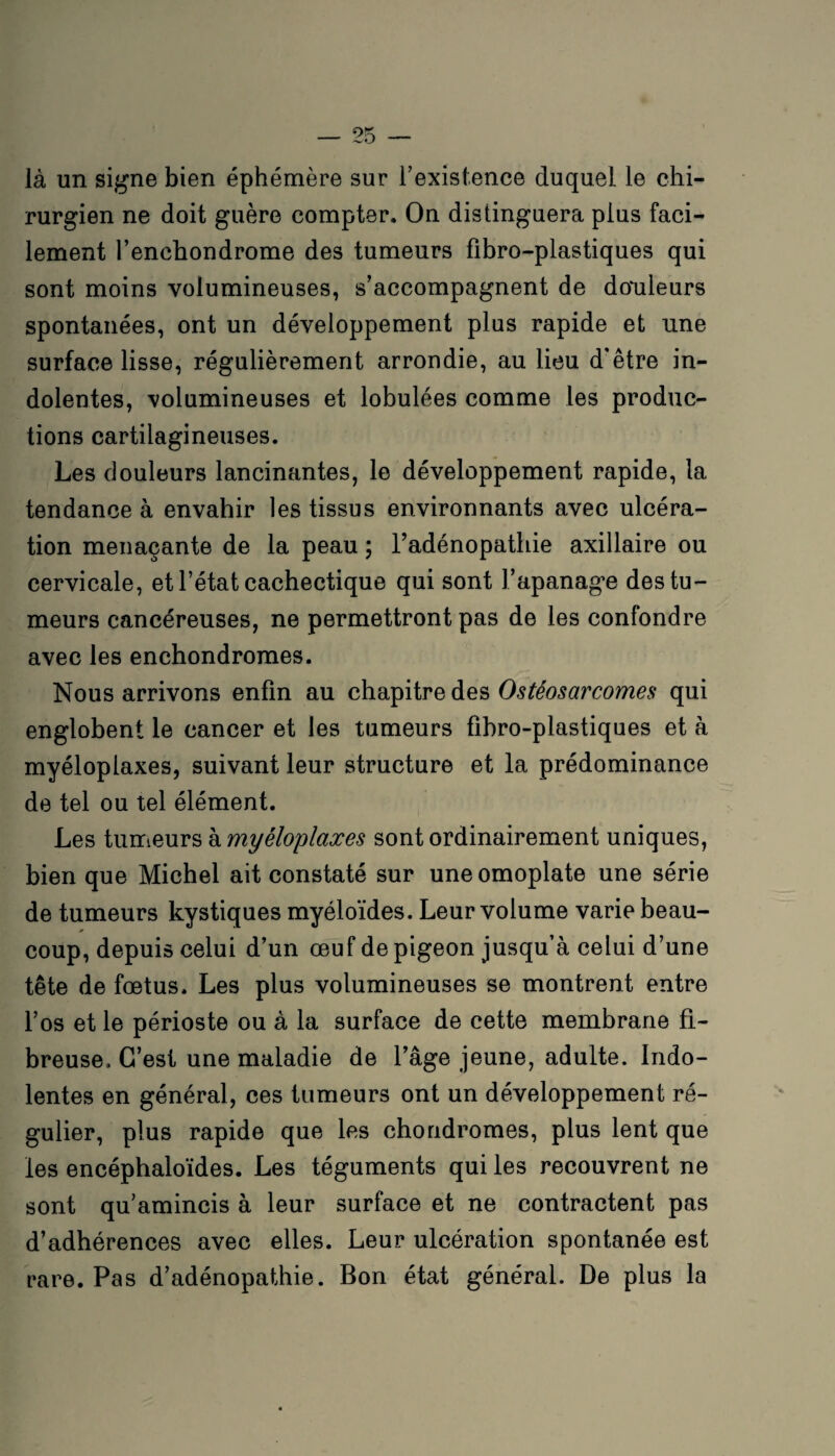 là un signe bien éphémère sur l’existence duquel le chi¬ rurgien ne doit guère compter. On distinguera plus faci¬ lement l’enchondrome des tumeurs fibro-plastiques qui sont moins volumineuses, s’accompagnent de douleurs spontanées, ont un développement plus rapide et une surface lisse, régulièrement arrondie, au lieu d’être in¬ dolentes, volumineuses et lobulées comme les produc¬ tions cartilagineuses. Les douleurs lancinantes, le développement rapide, la tendance à envahir les tissus environnants avec ulcéra¬ tion menaçante de la peau ; l’adénopathie axillaire ou cervicale, et l’état cachectique qui sont l’apanage des tu¬ meurs cancéreuses, ne permettront pas de les confondre avec les enchondromes. Nous arrivons enfin au chapitre des Ostéosarcomes qui englobent le cancer et les tumeurs fibro-plastiques et à myéloplaxes, suivant leur structure et la prédominance de tel ou tel élément. Les tumeurs à myéloplaxes sont ordinairement uniques, bien que Michel ait constaté sur une omoplate une série de tumeurs kystiques myéloïdes. Leur volume varie beau¬ coup, depuis celui d’un œuf de pigeon jusqu’à celui d’une tête de fœtus. Les plus volumineuses se montrent entre l’os et le périoste ou à la surface de cette membrane fi¬ breuse. C’est une maladie de l’âge jeune, adulte. Indo¬ lentes en général, ces tumeurs ont un développement ré¬ gulier, plus rapide que les chondromes, plus lent que les encéphaloïdes. Les téguments qui les recouvrent ne sont qu’amincis à leur surface et ne contractent pas d’adhérences avec elles. Leur ulcération spontanée est rare. Pas d’adénopathie. Bon état général. De plus la