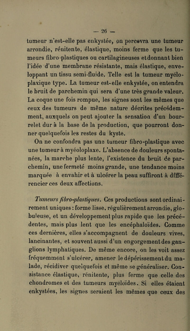 tumeur n’est-elle pas enkystée, pn percevra une tumeur arrondie, rénitente, élastique, moins ferme que les tu¬ meurs fibro-plastiques ou cartilagineuses et donnant bien l’idée d’une membrane résistante, mais élastique, enve¬ loppant un tissu semi-fluide. Telle est la tumeur myélo- plaxique type. La tumeur est-elle enkystée, on entendra le bruit de parchemin qui sera d’une très grande valeur. La coque une fois rompue, les signes sont les mêmes que ceux des tumeurs de même nature décrites précédem¬ ment, auxquels on peut ajouter la sensation d’un bour¬ relet dur à la base de la production, que pourront don¬ ner quelquefois les restes du kyste. On ne confondra pas une tumeur fîbro-plastique avec une tumeur à myéoloplaxe. L’absence de douleurs sponta¬ nées, la marche plus lente, l’existence du bruit de par¬ chemin, une fermeté moins grande, une tendance moins marquée à envahir et à ulcérer la peau suffiront à dfffé- rencierces deux affections. Tumeurs fibroblastiques. Ces productions sont ordinai¬ rement uniques : forme lisse, régulièrement arrondie, glo¬ buleuse, et un développement plus rapide que les précé¬ dentes, mais plus lent que les encéphaloïdes. Gomme ces dernières, elles s’accompagnent de douleurs vives, lancinantes, et souvent aussi d’un engorgement des gan¬ glions lymphatiques. De même encore, on les voit assez fréquemment s’ulcérer, amener le dépérissement du ma¬ lade, récidiver quelquefois et même se généraliser. Con¬ sistance élastique, rénitente, plus ferme que celle des chondromes et des tumeurs myéloïdes. Si elles étaient enkystées, les signes seraient les mêmes que ceux des