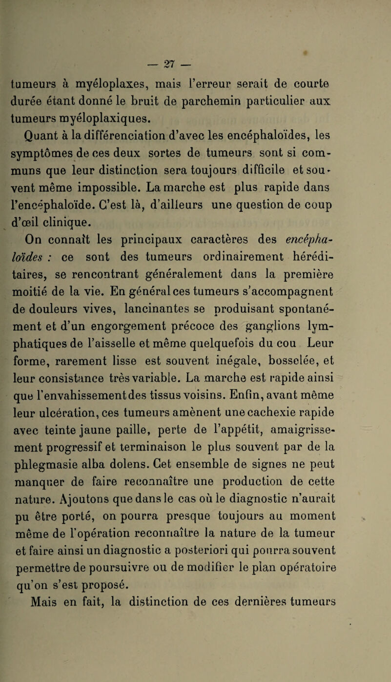 tumeurs à myéloplaxes, mais l’erreur serait de courte durée étant donné le bruit de parchemin particulier aux tumeurs myéloplaxiques. Quant à la différenciation d’avec les encéphaloïdes, les symptômes de ces deux sortes de tumeurs sont si com¬ muns que leur distinction sera toujours difficile et sou¬ vent même impossible. La marche est plus rapide dans l’encéphaloïde. C’est là, d’ailleurs une question de coup d’œil clinique. On connaît les principaux caractères des encépha- loïdes : ce sont des tumeurs ordinairement hérédi¬ taires, se rencontrant généralement dans la première moitié de la vie. En général ces tumeurs s’accompagnent de douleurs vives, lancinantes se produisant spontané¬ ment et d’un engorgement précoce des ganglions lym¬ phatiques de l’aisselle et même quelquefois du cou Leur forme, rarement lisse est souvent inégale, bosselée, et leur consistance très variable. La marche est rapide ainsi que l’envahissement des tissus voisins. Enfin, avant même leur ulcération, ces tumeurs amènent une cachexie rapide avec teinte jaune paille, perte de l’appétit, amaigrisse¬ ment progressif et terminaison le plus souvent par de la phlegmasie alba dolens. Cet ensemble de signes ne peut manquer de faire reconnaître une production de cette nature. Ajoutons que dans le cas où le diagnostic n’aurait pu être porté, on pourra presque toujours au moment même de l’opération reconnaître la nature de la tumeur et faire ainsi un diagnostic a posteriori qui pourra souvent permettre de poursuivre ou de modifier le pian opératoire qu’on s’est proposé. Mais en fait, la distinction de ces dernières tumeurs