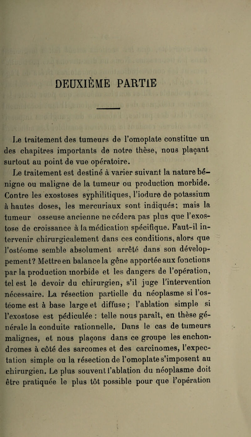 DEUXIÈME PARTIE Le traitement des tumeurs de l’ornoplate constitue un des chapitres importants de notre thèse, nous plaçant surtout au point de vue opératoire. Le traitement est destiné à varier suivant la nature bé¬ nigne ou maligne de la tumeur ou production morbide. Contre les exostoses syphilitiques, l’iodure de potassium à hautes doses, les mercuriaux sont indiqués; mais la tumeur osseuse ancienne ne cédera pas plus que l’exos¬ tose de croissance à la médication spécifique. Faut-il in¬ tervenir chirurgicalement dans ces conditions, alors que fostéome semble absolument arrêté dans son dévelop¬ pement? Mettre en balance la gêne apportée aux fonctions par la production morbide et les dangers de l’opération, tel est le devoir du chirurgien, s’il juge l'intervention nécessaire. La résection partielle du néoplasme si 1 os- téome est à base large et diffuse ; l’ablation simple si l’exostose est pédiculée : telle nous paraît, en thèse gé¬ nérale la conduite rationnelle. Dans le cas de tumeurs malignes, et nous plaçons dans ce groupe les enchon- dromes à côté des sarcomes et des carcinomes, l’expec¬ tation simple ou la résection de l’omoplate s’imposent au chirurgien. Le plus souvent l’ablation du néoplasme doit être pratiquée le plus tôt possible pour que l’opération