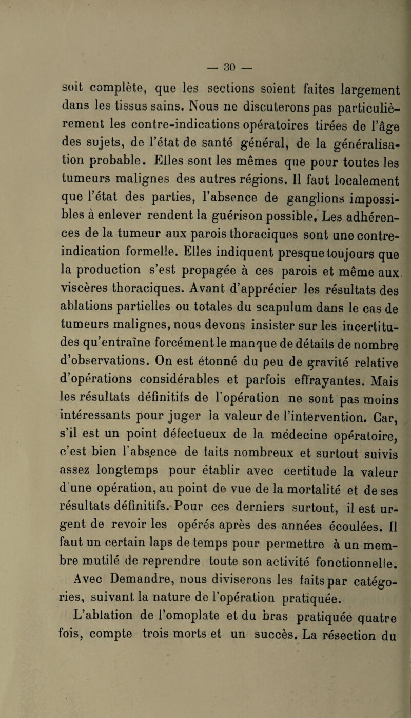 soit complète, que les sections soient faites largement dans les tissus sains. Nous ne discuterons pas particuliè¬ rement les contre-indications opératoires tirées de l’âge des sujets, de l’état de santé général, de la généralisa¬ tion probable. Elles sont les mêmes que pour toutes les tumeurs malignes des autres régions. Il faut localement que l’état des parties, l’absence de ganglions impossi¬ bles à enlever rendent la guérison possible. Les adhéren¬ ces de la tumeur aux parois thoraciques sont une contre- indication formelle. Elles indiquent presque toujours que la production s’est propagée à ces parois et même aux viscères thoraciques. Avant d’apprécier les résultats des ablations partielles ou totales du scapulum dans le cas de tumeurs malignes, nous devons insister sur les incertitu¬ des qu’entraîne forcément le manque de détails de nombre d’observations. On est étonné du peu de gravité relative d’opérations considérables et parfois effrayantes. Mais les résultats définitifs de l’opération ne sont pas moins intéressants pour juger ia valeur de l’intervention. Car, s’il est un point défectueux de la médecine opératoire, c’est bien l'absence de laits nombreux et surtout suivis assez longtemps pour établir avec certitude la valeur d une opération, au point de vue de la mortalité et de ses résultats définitifs. Pour ces derniers surtout, il est ur¬ gent de revoir les opérés après des années écoulées. Il faut un certain laps de temps pour permettre à un mem¬ bre mutilé de reprendre toute son activité fonctionnelle. Avec Demandre, nous diviserons les faits par catégo¬ ries, suivant la nature de l’opération pratiquée. L ablation de l’omoplate et du nras pratiquée quatre fois, compte trois morts et un succès. La résection du