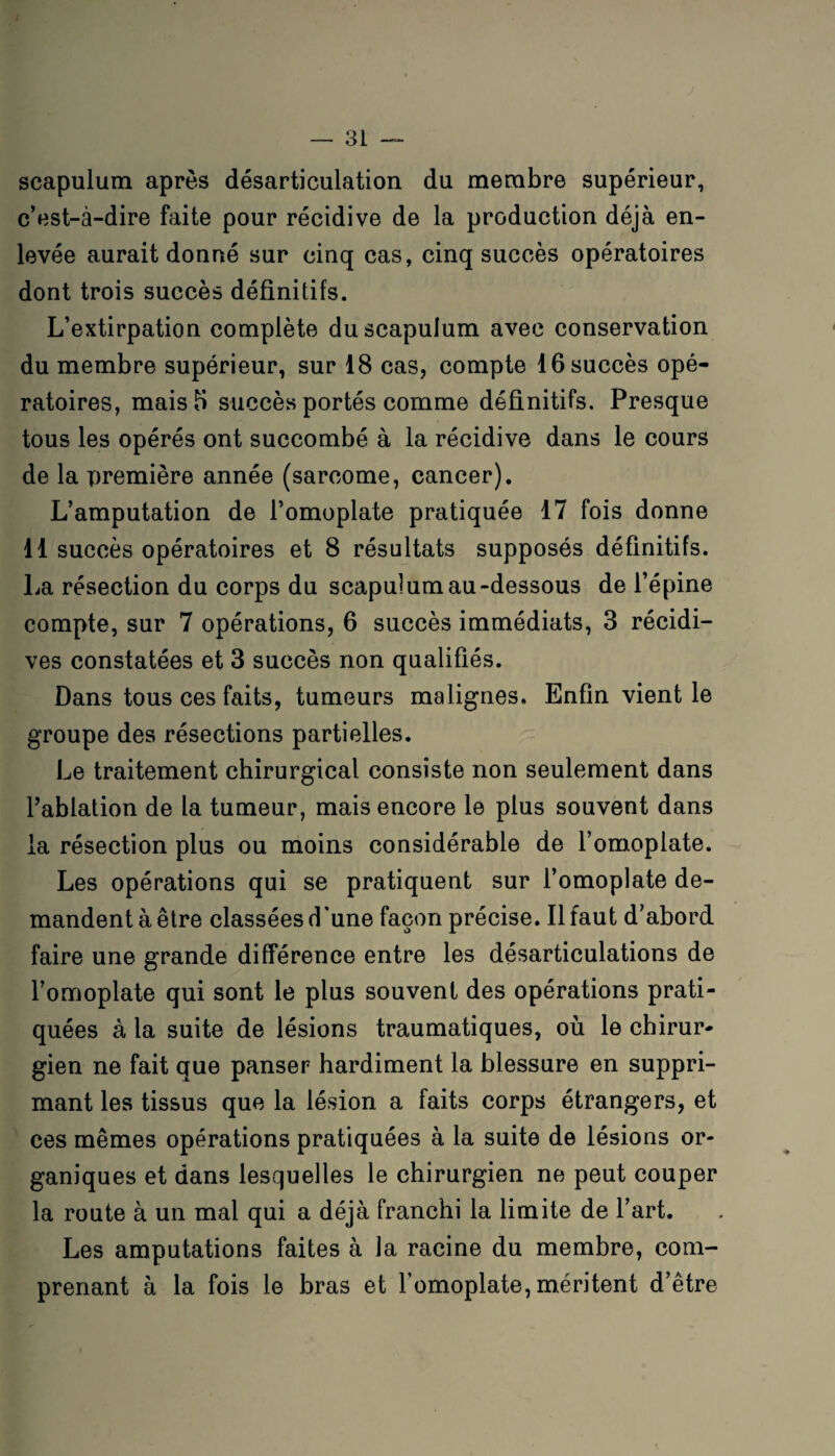 scapulum après désarticulation du membre supérieur, c’est-à-dire faite pour récidive de la production déjà en¬ levée aurait donné sur cinq cas, cinq succès opératoires dont trois succès définitifs. L’extirpation complète du scapulum avec conservation du membre supérieur, sur 18 cas, compte 16 succès opé¬ ratoires, mais 5 succès portés comme définitifs. Presque tous les opérés ont succombé à la récidive dans le cours de la première année (sarcome, cancer). L’amputation de l’omoplate pratiquée 17 fois donne 11 succès opératoires et 8 résultats supposés définitifs. La résection du corps du scapulum au-dessous de l’épine compte, sur 7 opérations, 6 succès immédiats, 3 récidi¬ ves constatées et 3 succès non qualifiés. Dans tous ces faits, tumeurs malignes. Enfin vient le groupe des résections partielles. Le traitement chirurgical consiste non seulement dans l’ablation de la tumeur, mais encore le plus souvent dans la résection plus ou moins considérable de l’omoplate. Les opérations qui se pratiquent sur l’omoplate de¬ mandent à être classées d'une façon précise. Il faut d’abord faire une grande différence entre les désarticulations de l’omoplate qui sont le plus souvent des opérations prati¬ quées à la suite de lésions traumatiques, où le chirur¬ gien ne fait que panser hardiment la blessure en suppri¬ mant les tissus que la lésion a faits corps étrangers, et ces mêmes opérations pratiquées à la suite de lésions or¬ ganiques et dans lesquelles le chirurgien ne peut couper la route à un mal qui a déjà franchi la limite de l’art. Les amputations faites à la racine du membre, com¬ prenant à la fois le bras et l'omoplate, méritent d’être