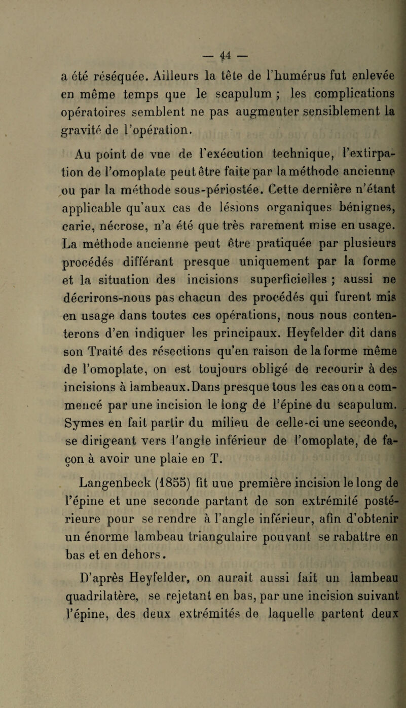 a été réséquée. Ailleurs la tête de l’humérus fut enlevée en même temps que le scapulum ; les complications opératoires semblent ne pas augmenter sensiblement la gravité de l’opération. Au point de vue de l’exécution technique, l’extirpa¬ tion de l’omoplate peut être faite par laméthode ancienne ou par la méthode sous-périostée. Cette dernière n’étant applicable qu’aux cas de lésions organiques bénignes, carie, nécrose, n’a été que très rarement mise en usage. La méthode ancienne peut être pratiquée par plusieurs procédés différant presque uniquement par la forme et la situation des incisions superficielles ; aussi ne décrirons-nous pas chacun des procédés qui furent mis en usage dans toutes ces opérations, nous nous conten¬ terons d’en indiquer les principaux. Heyfelder dit dans son Traité des résections qu’en raison de la forme même de l’omoplate, on est toujours obligé de recourir à des incisions à lambeaux.Dans presque tous les cas on a com¬ mencé par une incision le long de l’épine du scapulum. Symes en fait partir du milieu de celle-ci une seconde, se dirigeant vers l'angle inférieur de l’omoplate, de fa¬ çon à avoir une plaie en T. Langenbeck (1855) fit une première incision le long de Fépine et une seconde partant de son extrémité posté¬ rieure pour se rendre à l’angle inférieur, afin d’obtenir un énorme lambeau triangulaire pouvant se rabattre en bas et en dehors. D’après Heyfelder, on aurait aussi fait un lambeau quadrilatère, se rejetant en bas, par une incision suivant l’épine, des deux extrémités de laquelle partent deux