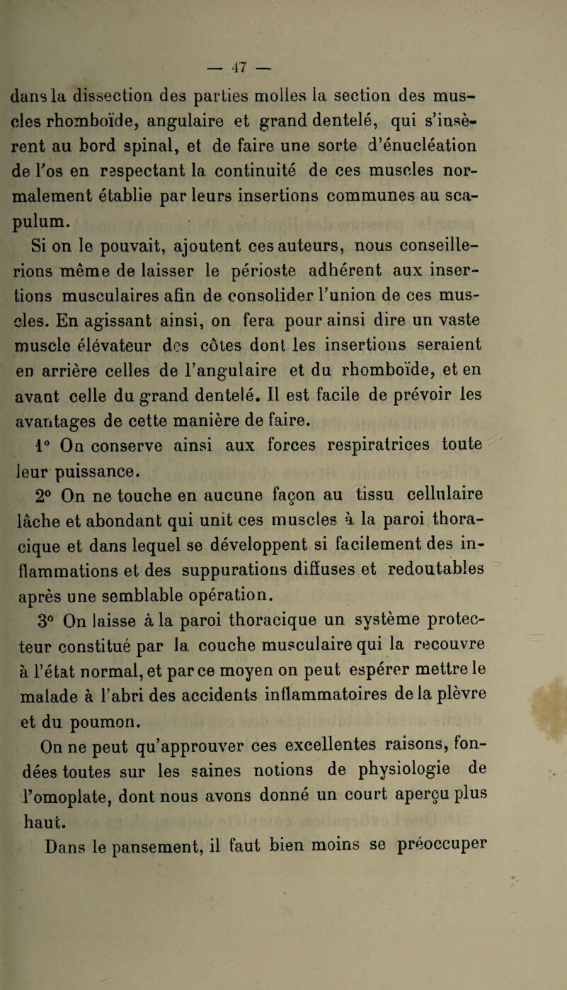 dans la dissection des parties molles la section des mus¬ cles rhomboïde, angulaire et grand dentelé, qui s’insè¬ rent au bord spinal, et de faire une sorte d’énucléation de l'os en respectant 1a. continuité de ces muscles nor¬ malement établie par leurs insertions communes au sca- pulum. Si on le pouvait, ajoutent ces auteurs, nous conseille¬ rions même de laisser le périoste adhérent aux inser¬ tions musculaires afin de consolider l’union de ces mus¬ cles. En agissant ainsi, on fera pour ainsi dire un vaste muscle élévateur des côtes dont les insertions seraient en arrière celles de l’angulaire et du rhomboïde, et en avant celle du grand dentelé. Il est facile de prévoir les avantages de cette manière de faire. 4° On conserve ainsi aux forces respiratrices toute leur puissance. 2° On ne touche en aucune façon au tissu cellulaire lâche et abondant qui unit ces muscles à la paroi thora¬ cique et dans lequel se développent si facilement des in¬ flammations et des suppurations diffuses et redoutables après une semblable opération. 3° On laisse à la paroi thoracique un système protec¬ teur constitué par la couche musculaire qui la recouvre à l’état normal, et parce moyen on peut espérer mettre le malade à l’abri des accidents inflammatoires de la plèvre et du poumon. On ne peut qu’approuver ces excellentes raisons, fon¬ dées toutes sur les saines notions de physiologie de l’omoplate, dont nous avons donné un court aperçu plus haut. Dans le pansement, il faut bien moins se préoccuper