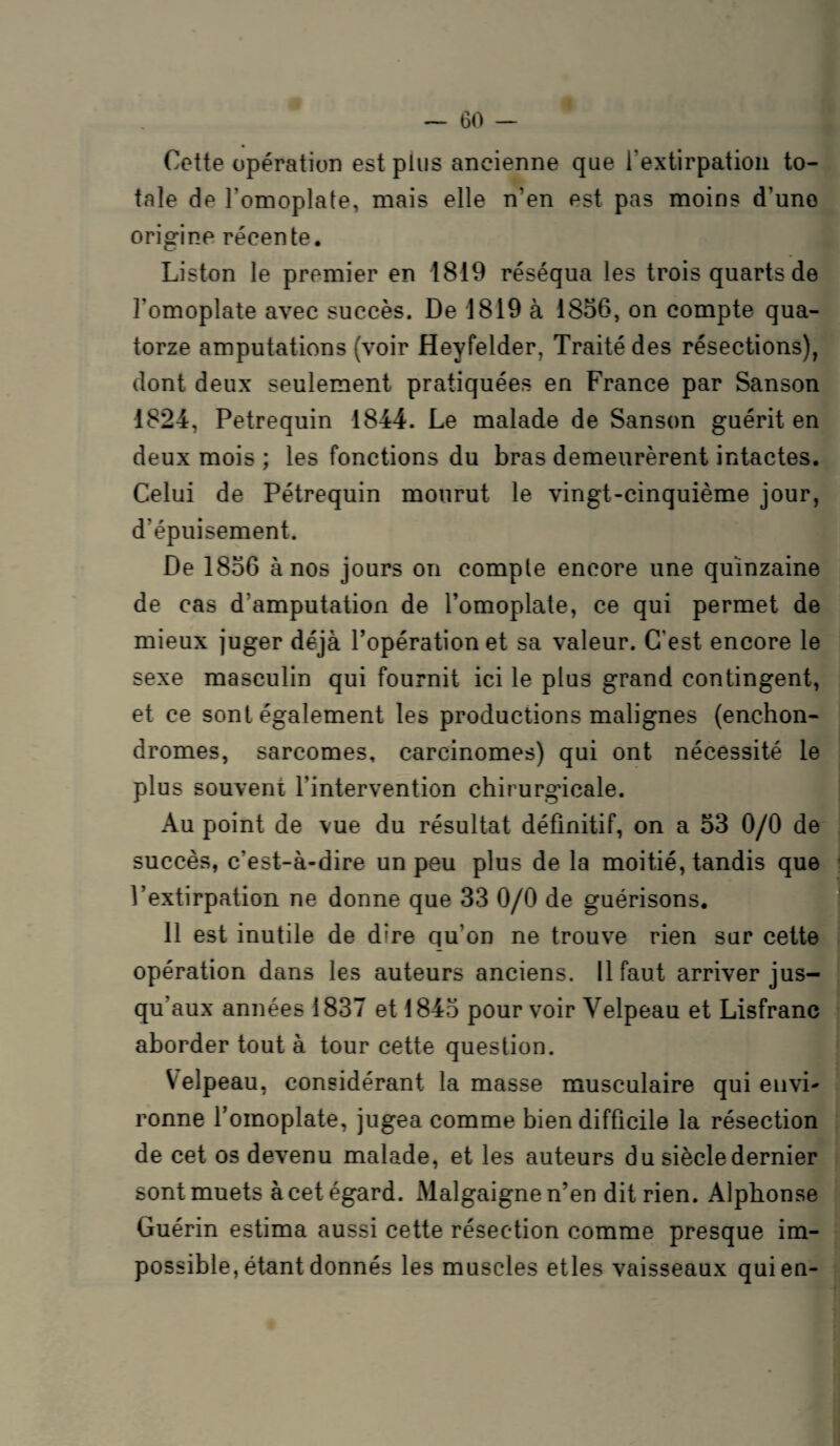 Cette opération est plus ancienne que l’extirpation to¬ tale de l'omoplate, mais elle n'en est pas moins d’une origine récente. Liston le premier en 1819 réséqua les trois quarts de l'omoplate avec succès. De 1819 à 1856, on compte qua¬ torze amputations (voir Heyfelder, Traité des résections), dont deux seulement pratiquées en France par Sanson 1824, Petrequin 1844. Le malade de Sanson guérit en deux mois ; les fonctions du bras demeurèrent intactes. Celui de Pétrequin mourut le vingt-cinquième jour, d'épuisement. De 1856 à nos jours on compte encore une quinzaine de cas d'amputation de l’omoplate, ce qui permet de mieux juger déjà l’opération et sa valeur. C’est encore le sexe masculin qui fournit ici le plus grand contingent, et ce sont également les productions malignes (enchon- dromes, sarcomes, carcinomes) qui ont nécessité le plus souvent l’intervention chirurgicale. Au point de vue du résultat définitif, on a 53 0/0 de succès, c’est-à-dire un peu plus de la moitié, tandis que l’extirpation ne donne que 33 0/0 de guérisons. il est inutile de dire qu’on ne trouve rien sur cette opération dans les auteurs anciens. 11 faut arriver jus¬ qu’aux années 1837 et 1845 pour voir Velpeau et Lisfranc aborder tout à tour cette question. Velpeau, considérant la masse musculaire qui envi- ronne l’omoplate, jugea comme bien difficile la résection de cet os devenu malade, et les auteurs du siècle dernier sont muets à cet égard. Malgaignen’en dit rien. Alphonse Guérin estima aussi cette résection comme presque im¬ possible, étant donnés les muscles etles vaisseaux qui en-