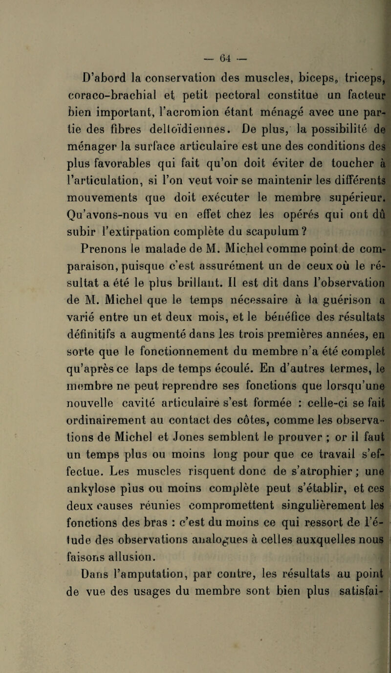 D’abord la conservation des muscles, biceps* triceps, eoraco-brachial et petit pectoral constitue un facteur bien important, l’acromion étant ménagé avec une par¬ tie des fibres delloïdiennes. De plus, la possibilité de ménager la surface articulaire est une des conditions des plus favorables qui fait qu’on doit éviter de toucher à l’articulation, si l’on veut voir se maintenir les différents mouvements que doit exécuter le membre supérieur. Qu’avons-nous vu en effet chez les opérés qui ont dû subir l’extirpation complète du scapulum? Prenons le malade de M. Michel comme point de com¬ paraison, puisque c’est assurément un de ceux où le ré¬ sultat a été le plus brillant. Il est dit dans l’observation de M. Michel que le temps nécessaire à la guérison a varié entre un et deux mois, et le bénéfice des résultats définitifs a augmenté dans les trois premières années, en sorte que le fonctionnement du membre n’a été complet qu’après ce laps de temps écoulé. En d’autres termes, le membre ne peut reprendre ses fonctions que lorsqu’une nouvelle cavité articulaire s’est formée : celle-ci se fait ordinairement au contact des côtes, comme les observa¬ tions de Michel et Jones semblent le prouver ; or il faut un temps plus ou moins long pour que ce travail s’ef¬ fectue. Les muscles risquent donc de s’atrophier ; une ankylosé plus ou moins complète peut s’établir, et ces deux causes réunies compromettent singulièrement les fonctions des bras : c’est du moins ce qui ressort de l’é¬ lude des observations analogues à celles auxquelles nous faisons allusion. Dans l’amputation, par contre, les résultats au point de vue des usages du membre sont bien plus satisfai-