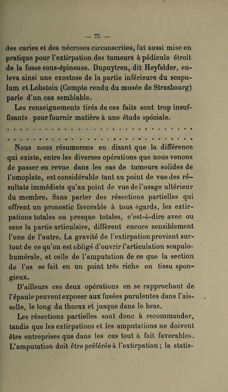 des caries et des nécroses circonscrites, fut aussi mise en pratique pour l’extirpation des tumeurs à pédicule étroit de la fosse sous-épineuse. Dupuytren, dit Heyfelder, en¬ leva ainsi une exostose de la partie inférieure du scapu- lum et Lobstein (Compte rendu du musée de Strasbourg) parle d’un cas semblable. Les renseignements tirés de ces faits sont trop insuf¬ fisants pour fournir matière à une étude spéciale. Nous nous résumerons en disant que la différence qui existe, entre les diverses opérations que nous venons de passer en revue dans les cas de tumeurs solides de l’omoplate, est considérable tant au point de vue des ré¬ sultats immédiats qu’au point de vuedel’usage ultérieur du membre. Sans parier des résections partielles qui offrent un pronostic favorable à tous égards, les extir¬ pations totales ou presque totales, c’est-à-dire avec ou sans la partie articulaire, diffèrent encore sensiblement l’une de l’autre. La gravité de l’extirpation provient sur¬ tout de ce qu’on est obligé d’ouvrir l’articulation seapulo- humérale, et celle de l’amputation de ce que la section de l’os se fait en un point très riche en tissu spon¬ gieux. D’ailleurs ces deux opérations en se rapprochant de l’épaule peuvent exposer aux fusées purulentes dans l’ais¬ selle, le long du thorax et jusque dans le bras. Les résections partielles sont donc à recommander, tandis que les extirpations et les amputations ne doivent être entreprises que dans les cas tout à fait favorables. L’amputation doit être préférée à l’extirpation; la statis-