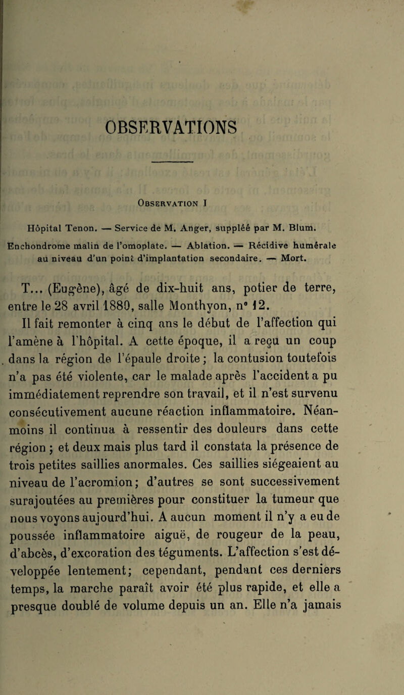 OBSERVATIONS — ■ . • . ' ' • ' • î ' Observation I Hôpital Tenon. — Service de M. Anger, suppléé par M. Blum. Enchondrome malin de l’omoplate. — Ablation. — Récidive humérale au niveau d’un point d’implantation secondaire. — Mort. T... (Eugène), âgé de dix-huit ans, potier de terre, entre le 28 avril 1880, salle Monthyon, n° 12. Il fait remonter à cinq ans le début de l’affection qui l’amène à l’hôpital. A cette époque, il a reçu un coup . dans la région de l’épaule droite; la contusion toutefois n’a pas été violente, car le malade après l’accidenta pu immédiatement reprendre son travail, et il n’est survenu consécutivement aucune réaction inflammatoire. Néan¬ moins il continua à ressentir des douleurs dans cette région ; et deux mais plus tard il constata la présence de trois petites saillies anormales. Ces saillies siégeaient au niveau de l’acromion ; d’autres se sont successivement surajoutées au premières pour constituer la tumeur que nous voyons aujourd’hui. A aucun moment il n’y a eu de poussée inflammatoire aiguë, de rougeur de la peau, d’abcès, d’excoration des téguments. L’affection s'est dé¬ veloppée lentement; cependant, pendant ces derniers temps, la marche paraît avoir été plus rapide, et elle a presque doublé de volume depuis un an. Elle n’a jamais