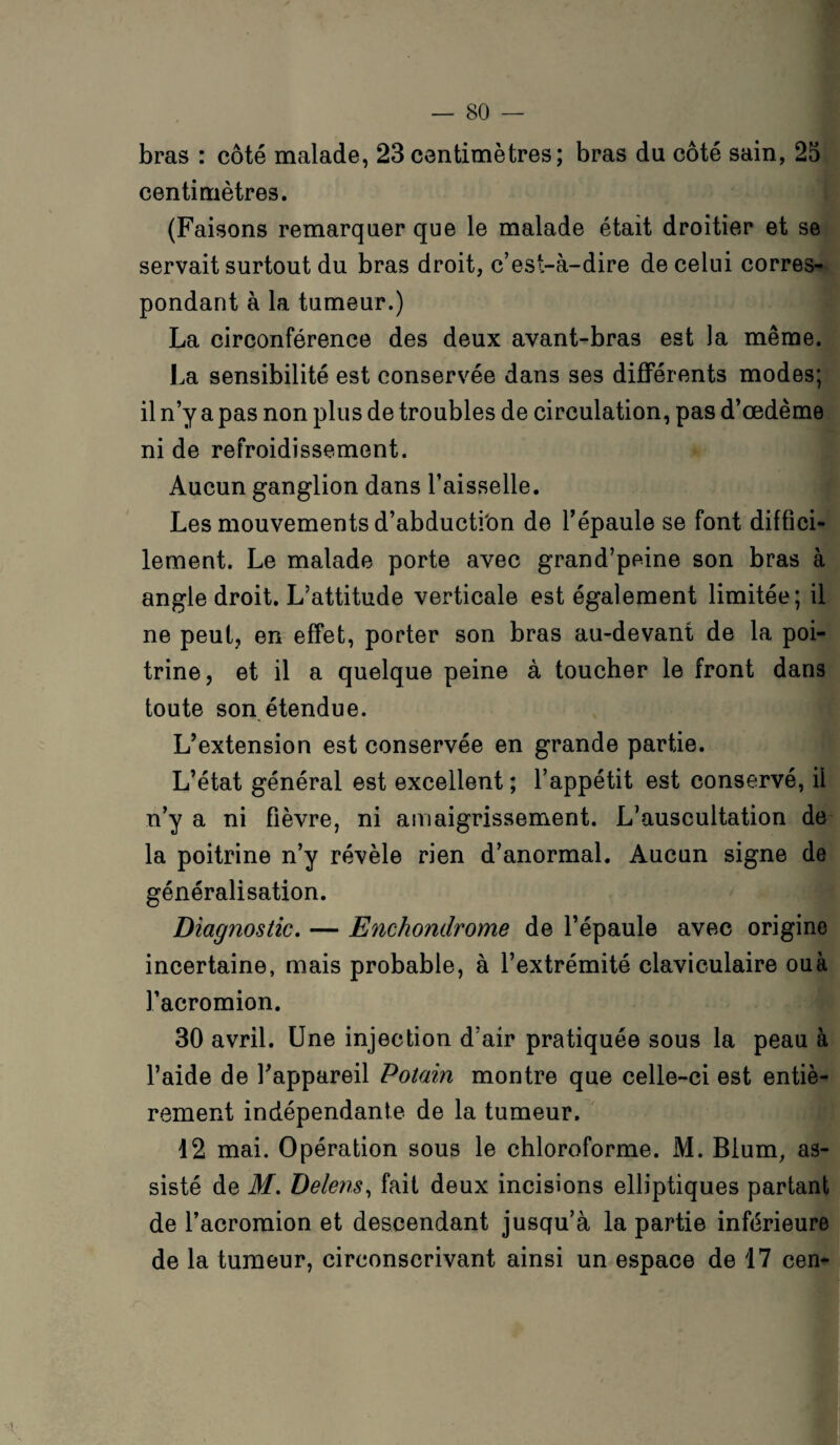 bras : côté malade, 23 centimètres; bras du côté sain, 25 centimètres. (Faisons remarquer que le malade était droitier et se servait surtout du bras droit, c’est-à-dire de celui corres¬ pondant à la tumeur.) La circonférence des deux avant-bras est la même. La sensibilité est conservée dans ses différents modes; il n’y a pas non plus de troubles de circulation, pas d’œdème ni de refroidissement. Aucun ganglion dans l’aisselle. Les mouvements d’abductfon de l’épaule se font diffici¬ lement. Le malade porte avec grand’peine son bras à angle droit. L’attitude verticale est également limitée; il ne peut, en effet, porter son bras au-devant de la poi¬ trine, et il a quelque peine à toucher le front dans toute son étendue. L’extension est conservée en grande partie. L’état général est excellent ; l’appétit est conservé, il n’y a ni fièvre, ni amaigrissement. L’auscultation de la poitrine n’y révèle rien d’anormal. Aucun signe de généralisation. Diagnostic. — Enchondrome de l’épaule avec origine incertaine, mais probable, à l’extrémité claviculaire ou à l’acromion. 30 avril. Une injection d’air pratiquée sous la peau à l’aide de l’appareil Potain montre que celle-ci est entiè¬ rement indépendante de la tumeur. 12 mai. Opération sous le chloroforme. M. Blum, as¬ sisté de M. Delens, fait deux incisions elliptiques partant de l’acromion et descendant jusqu’à la partie inférieure de la tumeur, circonscrivant ainsi un espace de 17 cen-