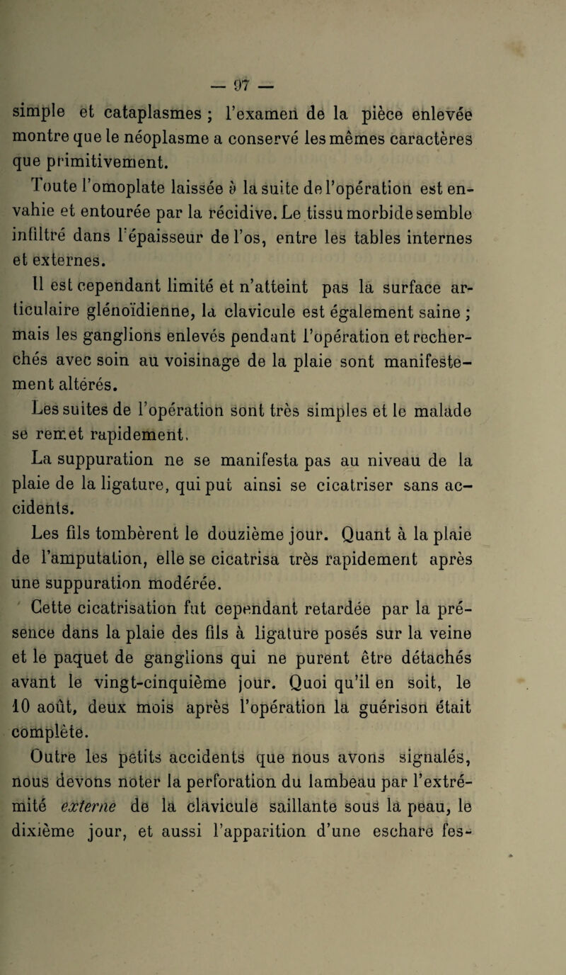 simple et cataplasmes ; l’examen de la pièce enlevée montre que le néoplasme a conservé les mêmes caractères que primitivement. Toute l’omoplate laissée è la suite de l’opération est en¬ vahie et entourée par la récidive. Le tissu morbide semble infiltré dans 1 épaisseur de l’os, entre les tables internes et externes. Il est cependant limité et n’atteint pas la surface ar¬ ticulaire glénoïdienne, la clavicule est également saine ; mais les ganglions enlevés pendant l’opération et recher¬ chés avec soin au voisinage de la plaie sont manifeste¬ ment altérés. Les suites de l’opération sont très simples et le malade se remet rapidement, La suppuration ne se manifesta pas au niveau de la plaie de la ligature, qui put ainsi se cicatriser sans ac¬ cidents. Les fils tombèrent le douzième jour. Quant à la plaie de l’amputation, elle se cicatrisa très rapidement après une suppuration modérée. Cette cicatrisation fut cependant retardée par la pré¬ sence dans la plaie des fils à ligature posés sur la veine et le paquet de ganglions qui ne purent être détachés avant le vingt-cinquième jour. Quoi qu’il en soit, le 10 août, deux mois après l’opération la guérison était complète. Outre les petits accidents que nous avons signalés, nous devons noter la perforation du lambeau par l’extré¬ mité externe de la clavicule saillante sous la peau, le dixième jour, et aussi l’apparition d’une eschare fes-