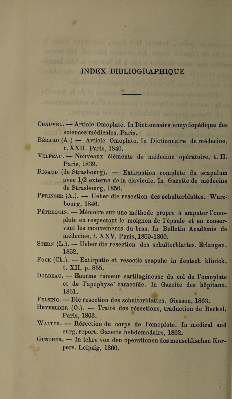 INDEX BIBLIOGRAPHIQUE Chauvel. — Article Omoplate. In Dictionnaire encyclopédique des sciences médicales. Paris. Bérard (A.) — Article Omoplate. In Dictionnaire de médecine, t. XXII. Paris, 1840. Velpeau. — Nouveaux éléments de médecine opératoire, t. II. Paris, 1839. Rigaud (de Strasbourg). — Extirpation complète du scapulum avec 1/2 externe de la clavicule. In Gazette de médecine de Strasbourg, 1850. Pfringer (A.). — Ueber die resection des schulterblattes. Würz¬ bourg, 1846. Pétrequin. — Mémoire sur une méthode propre à amputer l’omo¬ plate en respectant le moignon de l’épaule et en conser¬ vant les mouvements du bras. In Bulletin Académie de médecine, t. XXV. Paris, 1859-1860. Stern (L.). — Ueber die resection des schulterblattes. Erlangen, 1852. Fock (Ch.). —Extirpatio et resectio scapulæ in deutsch klinick, t. XII, p. 855. Dolbeau. — Enorme tumeur cartilagineuse du col de l’omoplate et de l’apophyse' caracoïde. In Gazette des hôpitaux, 1861. Felsing. — Die resection des schulterblattes. Giessen, 1863. Heyfelder (O.). — Traité des résections, traduction de Beckel. Paris, 1863. Walter. — Résection du corps de l’omoplate. In medical and surg. report. Gazette hebdomadaire, 1862. Gunther. — In lehre von den operationen des menschlischen Kor- pers. Leipzig, 1860.