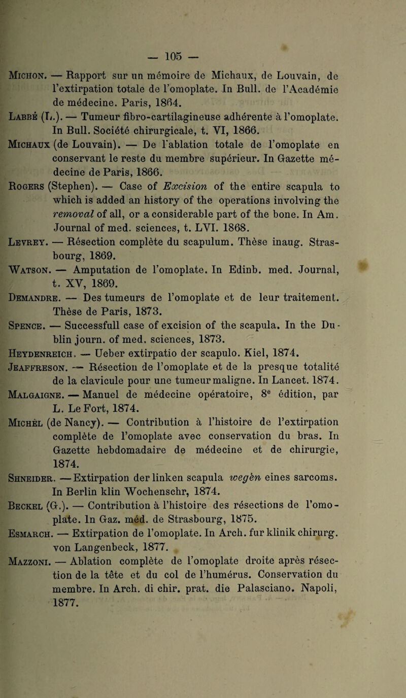 Michon. — Rapport sur un mémoire de Michaux, de Louvain, de l’extirpation totale de l’omoplate. In Bull, de l’Académie de médecine. Paris, 1804. Labbé (L.). — Tumeur fibro-cartilagineuse adhérente à l’omoplate. In Bull. Société chirurgicale, t. VI, 1866. Michaux (de Louvain). — De l'ablation totale de l’omoplate en conservant le reste du membre supérieur. In Gazette mé¬ decine de Paris, 1866. Rogers (Stephen). — Case of Excision of the entire scapula to which is added an history of the operations involving the removal of ail, or a considérable part of the bone. In Am. Journal of med. sciences, t. LVI. 1868. Levrey. — Résection complète du scapulum. Thèse inaug. Stras¬ bourg, 1869. Watson. — Amputation de l’omoplate. In Edinb. med. Journal, t. XV, 1869. Demandre. — Des tumeurs de l’omoplate et de leur traitement. Thèse de Paris, 1873. Spence. — Successfull case of excision of the scapula. In the Du¬ blin journ. of med. sciences, 1873. Heydenreich. — Ueber extirpatio der scapulo. Kiel, 1874. Jeaffreson. — Résection de l’omoplate et de la presque totalité de la clavicule pour une tumeur maligne. In Lancet. 1874. Malgaigne. — Manuel de médecine opératoire, 8e édition, par L. Le Fort, 1874. Michel (de Nancy).— Contribution à l’histoire de l’extirpation complète de l’omoplate avec conservation du bras. In Gazette hebdomadaire de médecine et de chirurgie, 1874. Shneider, —Extirpation derlinken scapula wegèn eines sarcoms. In Berlin klin Wochenschr, 1874. Beckel (G.). — Contribution à l’histoire des résections de l’omo¬ plate. In Gaz. méd. de Strasbourg, 1875. Esmarch. — Extirpation de l’omoplate. In Arch. fur klinik chirurg. von Langenbeck, 1877. Mazzoni. — Ablation complète de l’omoplate droite après résec¬ tion de la tête et du col de l’humérus. Conservation du membre. In Arch. di chir. prat. die Palasciano. Napoli, 1877.