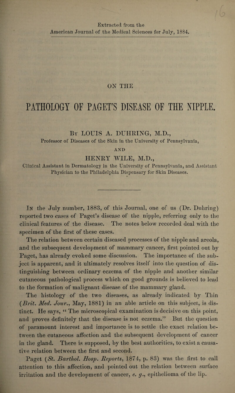 Extracted from the American Journal of the Medical Sciences for July, 1SS4. ON THE PATHOLOGY OF PAGET’S DISEASE OF THE NIPPLE. Bv LOUIS A. DUHRING, M.D., Professor of Diseases of the Skin in the University of Pennsylvania, AND HENRY WILE, M.D., Clinical Assistant in Dermatology in the University of Pennsylvania, and Assistant Physician to the Philadelphia Dispensary for Skin Diseases. In the July number, 1883, of this Journal, one of us (Dr. Duhring) reported two eases of Paget’s disease of the nipple, referring only to the clinical features of the disease. The notes below recorded deal with the specimen of the first of these cases. The relation between certain diseased processes of the nipple and areola, and the subsequent development of mammary cancer, first pointed out by Paget, has already evoked some discussion. The importance of the sub¬ ject is apparent, and it ultimately resolves itself into the question of dis¬ tinguishing between ordinary eczema of the nipple and another similar cutaneous pathological process which on good grounds is believed to lead to the formation of malignant disease of the mammary gland. The histology of the two diseases, as already indicated by Thin {Brit. Med. Jour., May, 1881) in an able article on this subject, is dis¬ tinct. He says, “ The microscopical examination is decisive on this point, and proves definitely that the disease is not eczema.” But the question of paramount interest and importance is to settle the exact relation be¬ tween the cutaneous affection and the subsequent development of cancer in the gland. There is supposed, by the best authorities, to exist a causa¬ tive relation between the first and second. Paget {St. Bartliol. Hosp. Reports, 1874, p. 83) was the first to call attention to this affection, and pointed out the relation between surface irritation and the development of cancer, e. g., epithelioma of the lip.