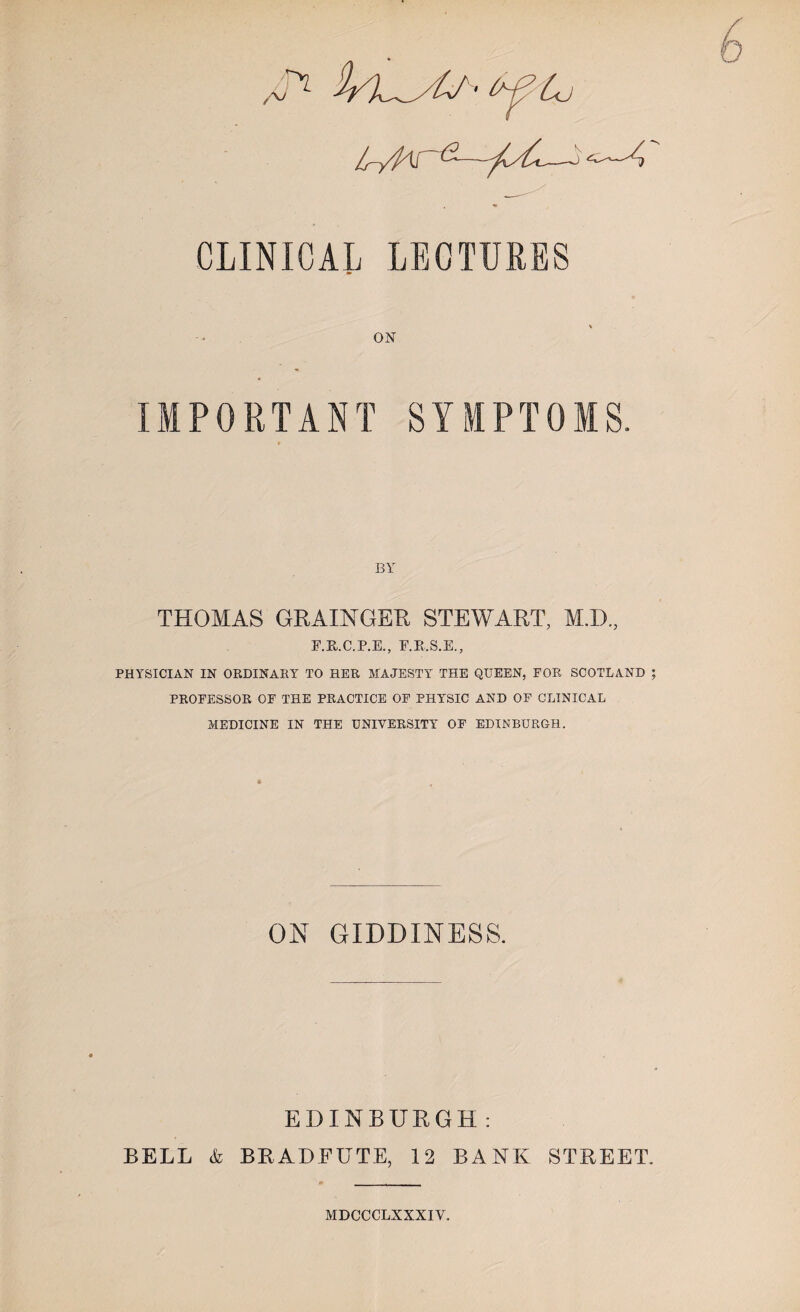 IryP^S —-J CLINICAL LECTURES IMPORTANT SYMPTOMS. BY THOMAS GRAINGER STEWART, MI), E.R.C.P.E, E.R.S.E, PHYSICIAN IN ORDINARY TO HER MAJESTY THE QUEEN, FOR SCOTLAND J PROFESSOR OF THE PRACTICE OF PHYSIC AND OF CLINICAL MEDICINE IN THE UNIVERSITY OF EDINBURGH. ON GIDDINESS. EDINBURGH : BELL & BRADFUTE, 12 BANK STREET. MDCCCLXXXIV.