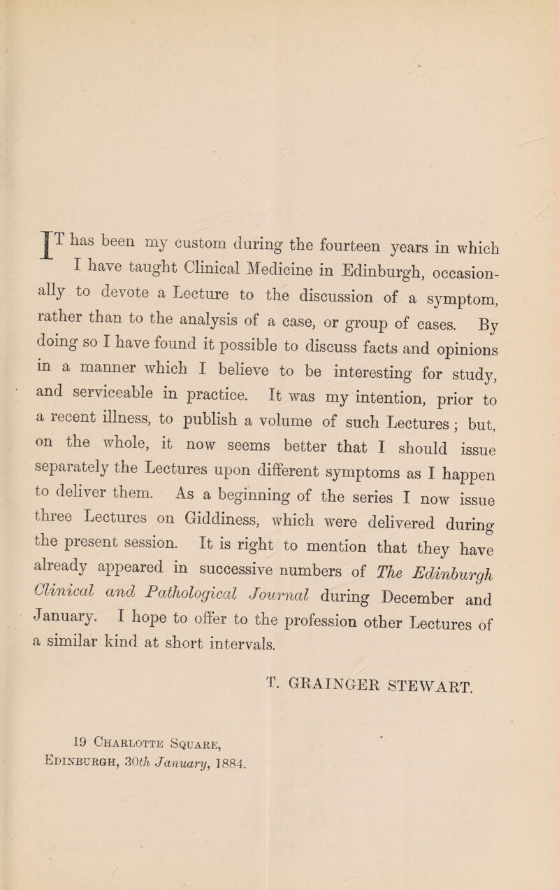 I have taught Clinical Medicine in Edinburgh, occasion¬ ally to devote a Lecture to the discussion of a symptom, lather than to the analysis of a case, or group of cases. By doing so I have found it possible to discuss facts and opinions in a manner which I believe to be interesting for study, and serviceable in practice. It was my intention, prior to a recent illness, to publish a volume of such Lectures ; but, on the whole, it now seems better that I should issue separately the Lectures upon different symptoms as I happen to deliver them. As a beginning of the series I now issue thiee Lectures on Giddiness, which were delivered during the present session. It is right to mention that they have already appeared in successive numbers of The Edinburgh Clinical anal Pathological Journal during December and January. I hope to offer to the profession other Lectures of a similar kind at short intervals. T. GRAINGER STEWART. 19 Charlotte Square, Edinburgh, 30th January, 1884.