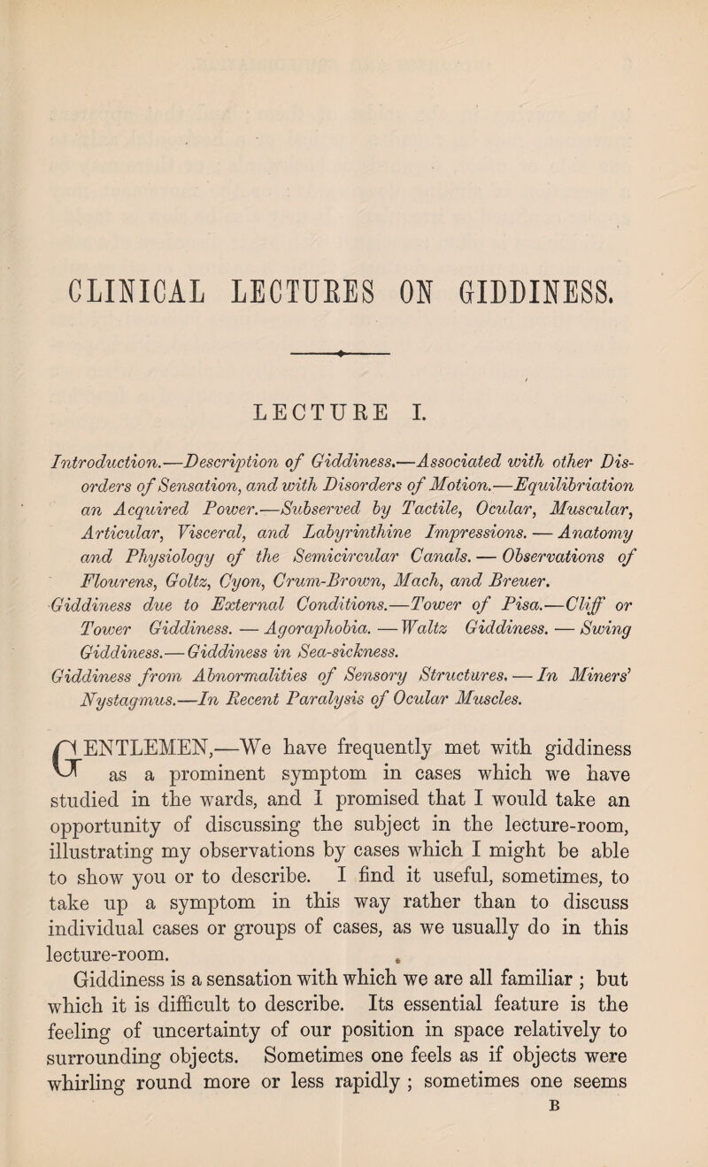 CLINICAL LECTURES ON GIDDINESS. ■-——♦- / LECTURE I. Introduction.—Description of Giddiness.—Associated with other Dis¬ orders of Sensation, and with Disorders of Motion.—Equilibriation an Acquired Power.-—Subserved by Tactile, Ocular, Muscular, Articidar, Visceral, and Labyrinthine Impressions. — Anatomy and Physiology of the Semicircular Canals. — Observations of Flourens, Goltz, Cyon, Crum-Brown, Mach, and Breuer. Giddiness due to External Conditions.—Tower of Pisa.—Cliff or Tower Giddiness. —Agoraphobia. —Waltz Giddiness. —Swing Giddiness.—Giddiness in Sea-sickness. Giddiness from Abnormalities of Sensory Structures.. — In Miners' Nystagmus.—In Decent Paralysis of Ocular Muscles. GENTLEMEN,—We have frequently met with giddiness as a prominent symptom in cases which we have studied in the wards, and I promised that I would take an opportunity of discussing the subject in the lecture-room, illustrating my observations by cases which I might be able to show you or to describe. I find it useful, sometimes, to take up a symptom in this way rather than to discuss individual cases or groups of cases, as we usually do in this lecture-room. , Giddiness is a sensation with which we are all familiar ; but which it is difficult to describe. Its essential feature is the feeling of uncertainty of our position in space relatively to surrounding objects. Sometimes one feels as if objects were whirling round more or less rapidly ; sometimes one seems