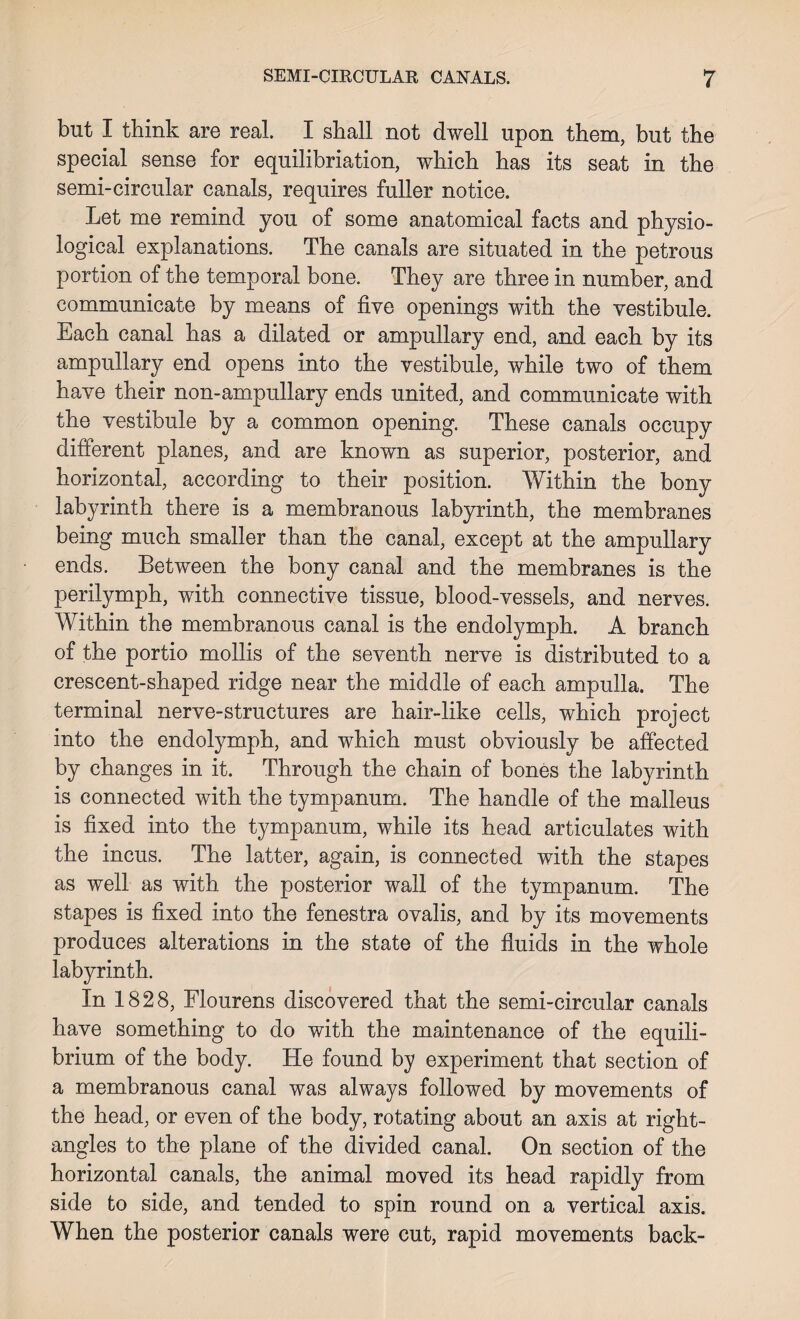 but I think are real. I shall not dwell upon them, but the special sense for equilibriation, which has its seat in the semi-circular canals, requires fuller notice. Let me remind you of some anatomical facts and physio¬ logical explanations. The canals are situated in the petrous portion of the temporal bone. They are three in number, and communicate by means of five openings with the vestibule. Each canal has a dilated or ampullary end, and each by its ampullary end opens into the vestibule, while two of them have their non-ampullary ends united, and communicate with the vestibule by a common opening. These canals occupy different planes, and are known as superior, posterior, and horizontal, according to their position. Within the bony labyrinth there is a membranous labyrinth, the membranes being much smaller than the canal, except at the ampullary ends. Between the bony canal and the membranes is the perilymph, with connective tissue, blood-vessels, and nerves. Within the membranous canal is the endolymph. A branch of the portio mollis of the seventh nerve is distributed to a crescent-shaped ridge near the middle of each ampulla. The terminal nerve-structures are hair-like cells, which project into the endolymph, and which must obviously be affected by changes in it. Through the chain of bones the labyrinth is connected with the tympanum. The handle of the malleus is fixed into the tympanum, while its head articulates with the incus. The latter, again, is connected with the stapes as well as with the posterior wall of the tympanum. The stapes is fixed into the fenestra ovalis, and by its movements produces alterations in the state of the fluids in the whole labyrinth. In 1828, Flourens discovered that the semi-circular canals have something to do with the maintenance of the equili¬ brium of the body. He found by experiment that section of a membranous canal was always followed by movements of the head, or even of the body, rotating about an axis at right- angles to the plane of the divided canal. On section of the horizontal canals, the animal moved its head rapidly from side to side, and tended to spin round on a vertical axis. When the posterior canals were cut, rapid movements back-