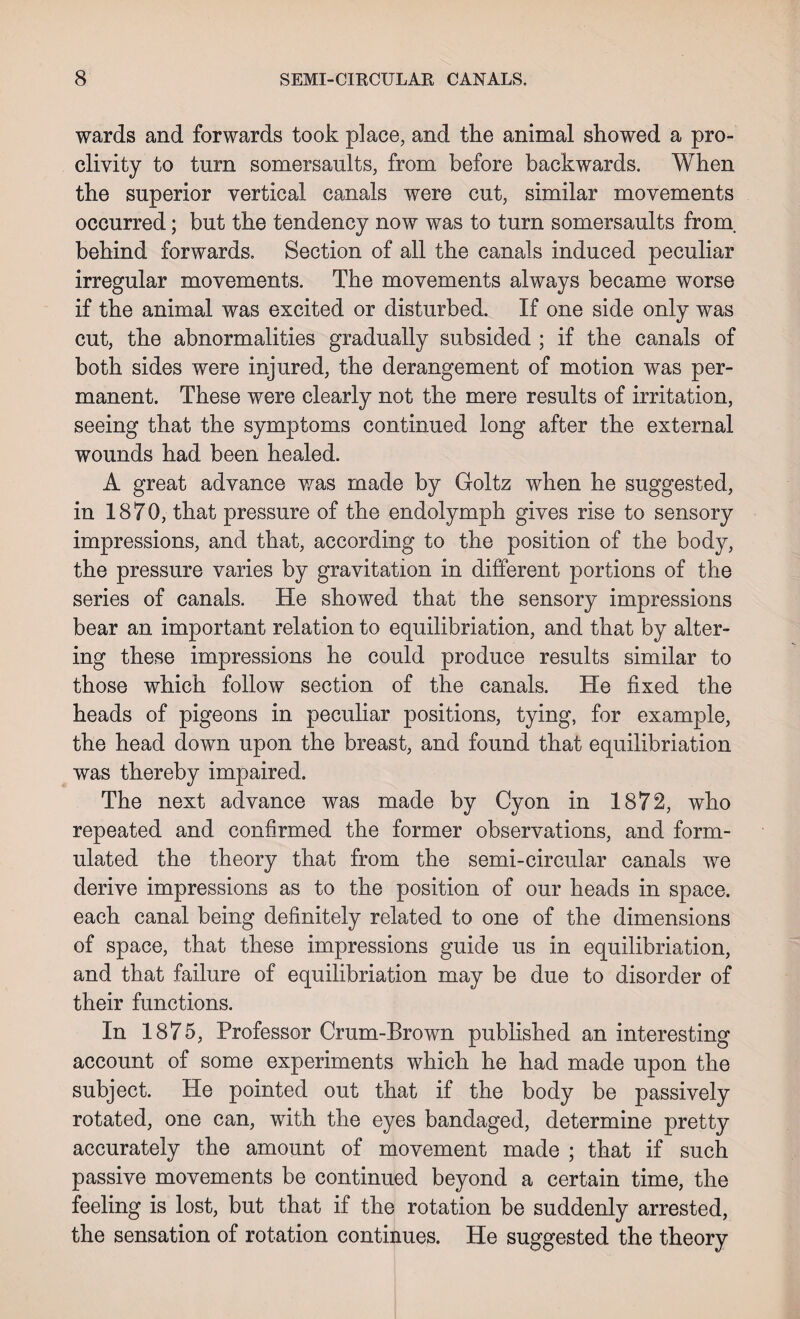 wards and forwards took place, and the animal showed a pro¬ clivity to turn somersaults, from before backwards. When the superior vertical canals were cut, similar movements occurred; but the tendency now was to turn somersaults from, behind forwards. Section of all the canals induced peculiar irregular movements. The movements always became worse if the animal was excited or disturbed. If one side only was cut, the abnormalities gradually subsided ; if the canals of both sides were injured, the derangement of motion was per¬ manent. These were clearly not the mere results of irritation, seeing that the symptoms continued long after the external wounds had been healed. A great advance was made by Goltz when he suggested, in 1870, that pressure of the endolymph gives rise to sensory impressions, and that, according to the position of the body, the pressure varies by gravitation in different portions of the series of canals. He showed that the sensory impressions bear an important relation to equilibriation, and that by alter¬ ing these impressions he could produce results similar to those which follow section of the canals. He fixed the heads of pigeons in peculiar positions, tying, for example, the head down upon the breast, and found that equilibriation was thereby impaired. The next advance was made by Cyon in 1872, who repeated and confirmed the former observations, and form¬ ulated the theory that from the semi-circular canals we derive impressions as to the position of our heads in space, each canal being definitely related to one of the dimensions of space, that these impressions guide us in equilibriation, and that failure of equilibriation may be due to disorder of their functions. In 1875, Professor Crum-Brown published an interesting account of some experiments which he had made upon the subject. He pointed out that if the body be passively rotated, one can, with the eyes bandaged, determine pretty accurately the amount of movement made ; that if such passive movements be continued beyond a certain time, the feeling is lost, but that if the rotation be suddenly arrested, the sensation of rotation continues. He suggested the theory