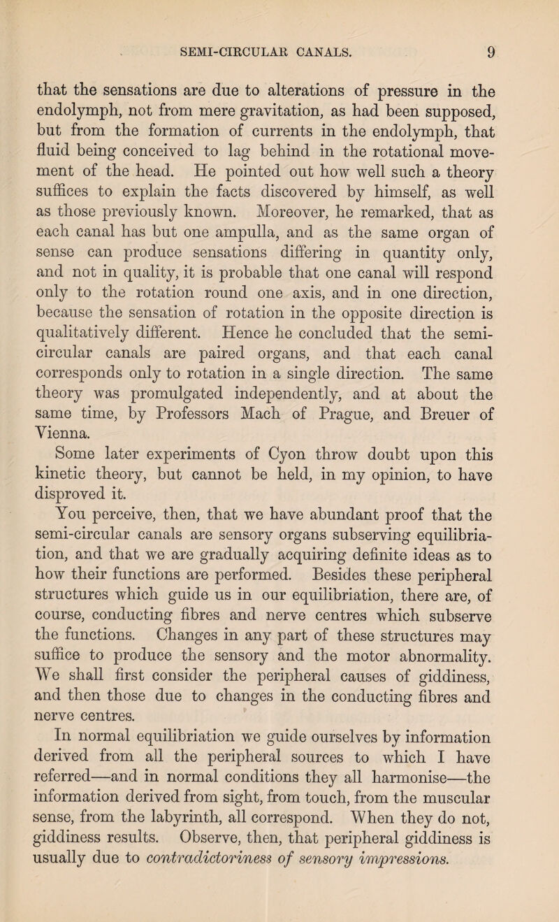 that the sensations are due to alterations of pressure in the endolymph, not from mere gravitation, as had been supposed, but from the formation of currents in the endolymph, that fluid being conceived to lag behind in the rotational move¬ ment of the head. He pointed out how well such a theory suffices to explain the facts discovered by himself, as well as those previously known. Moreover, he remarked, that as each canal has but one ampulla, and as the same organ of sense can produce sensations differing in quantity only, and not in quality, it is probable that one canal will respond only to the rotation round one axis, and in one direction, because the sensation of rotation in the opposite direction is qualitatively different. Hence he concluded that the semi¬ circular canals are paired organs, and that each canal corresponds only to rotation in a single direction. The same theory was promulgated independently, and at about the same time, by Professors Mach of Prague, and Breuer of Vienna. Some later experiments of Cyon throw doubt upon this kinetic theory, but cannot be held, in my opinion, to have disproved it. You perceive, then, that we have abundant proof that the semi-circular canals are sensory organs subserving equilibra¬ tion, and that we are gradually acquiring definite ideas as to how their functions are performed. Besides these peripheral structures which guide us in our equilibriation, there are, of course, conducting fibres and nerve centres which subserve the functions. Changes in any part of these structures may suffice to produce the sensory and the motor abnormality. We shall first consider the peripheral causes of giddiness, and then those due to changes in the conducting fibres and nerve centres. In normal equilibriation we guide ourselves by information derived from all the peripheral sources to which I have referred—and in normal conditions they all harmonise—the information derived from sight, from touch, from the muscular sense, from the labyrinth, all correspond. When they do not, giddiness results. Observe, then, that peripheral giddiness is usually due to contradictoriness of sensory impressions.