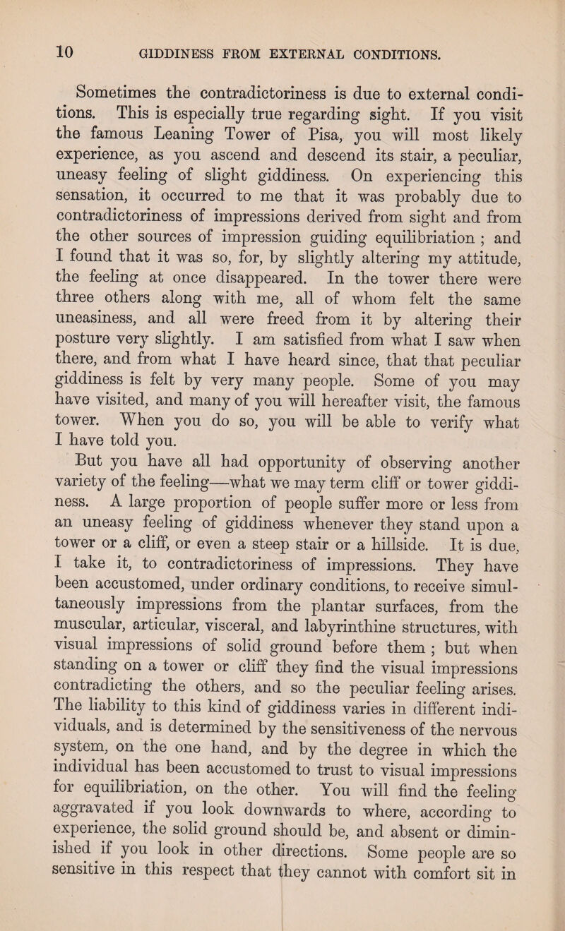 Sometimes the contradictoriness is due to external condi¬ tions. This is especially true regarding sight. If yon visit the famous Leaning Tower of Pisa, you will most likely experience, as you ascend and descend its stair, a peculiar, uneasy feeling of slight giddiness. On experiencing this sensation, it occurred to me that it was probably due to contradictoriness of impressions derived from sight and from the other sources of impression guiding equilibriation ; and I found that it was so, for, by slightly altering my attitude, the feeling at once disappeared. In the tower there were three others along with me, all of whom felt the same uneasiness, and all were freed from it by altering their posture very slightly. I am satisfied from what I saw when there, and from what I have heard since, that that peculiar giddiness is felt by very many people. Some of you may have visited, and many of you will hereafter visit, the famous tower. When you do so, you will be able to verify what I have told you. But you have all had opportunity of observing another variety of the feeling—what we may term cliff or tower giddi¬ ness. A large proportion of people suffer more or less from an uneasy feeling of giddiness whenever they stand upon a tower or a cliff, or even a steep stair or a hillside. It is due, I take it, to contradictoriness of impressions. They have been accustomed, under ordinary conditions, to receive simul¬ taneously impressions from the plantar surfaces, from the muscular, articular, visceral, and labyrinthine structures, with visual impressions of solid ground before them ; but when standing on a tower or cliff they find the visual impressions contradicting the others, and so the peculiar feeling arises. The liability to this kind of giddiness varies in different indi¬ viduals, and is determined by the sensitiveness of the nervous system, on the one hand, and by the degree in which the individual has been accustomed to trust to visual impressions for equilibriation, on the other. You will find the feeling aggravated if you look downwards to where, according to experience, the solid ground should be, and absent or dimin¬ ished if you look in other directions. Some people are so sensitive in this respect that they cannot with comfort sit in