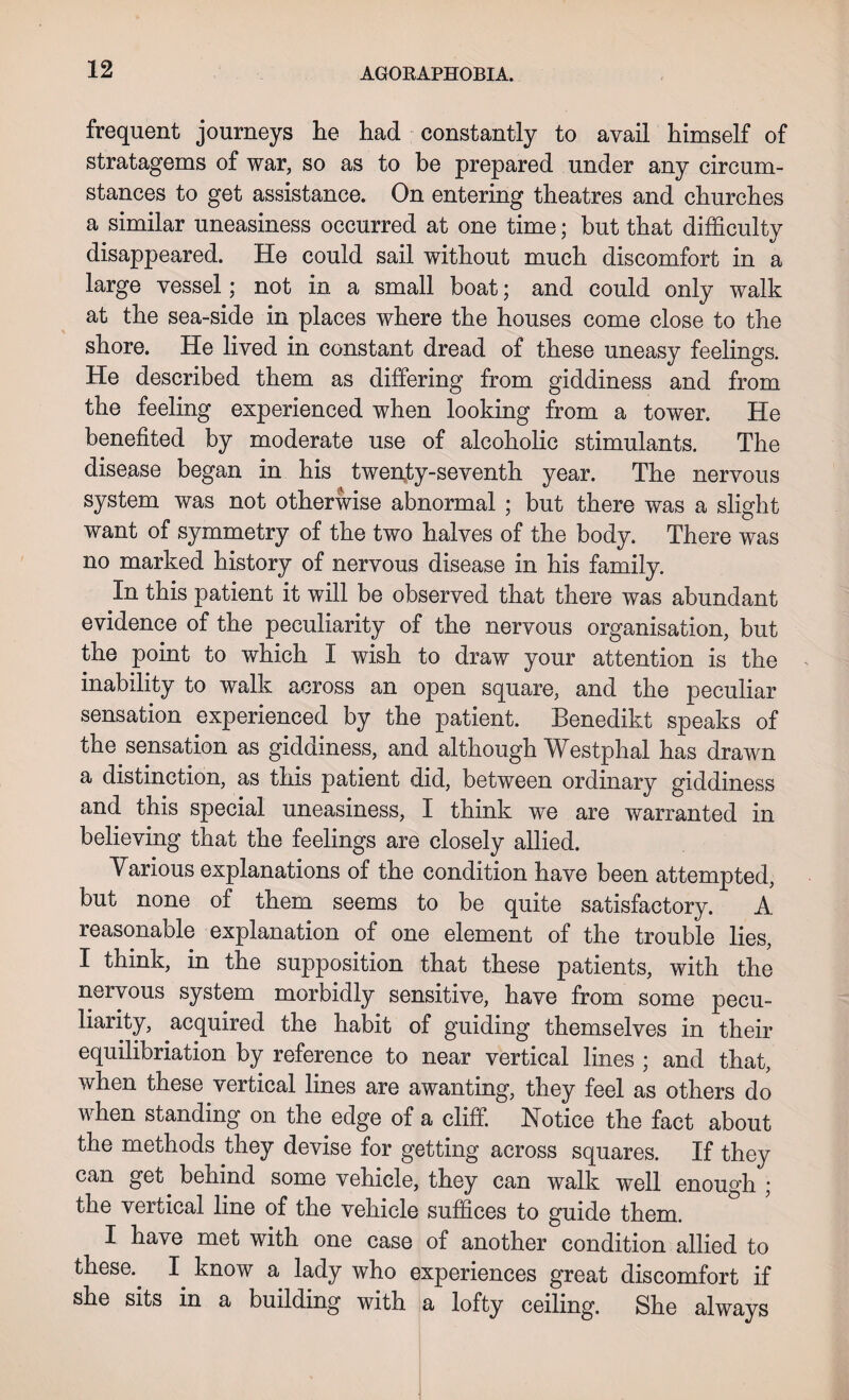 AGORAPHOBIA. frequent journeys lie had constantly to avail himself of stratagems of war, so as to be prepared under any circum¬ stances to get assistance. On entering theatres and churches a similar uneasiness occurred at one time; but that difficulty disappeared. He could sail without much discomfort in a large vessel; not in a small boat; and could only walk at the sea-side in places where the houses come close to the shore. He lived in constant dread of these uneasy feelings. He described them as differing from giddiness and from the feeling experienced when looking from a tower. He benefited by moderate use of alcoholic stimulants. The disease began in his twenty-seventh year. The nervous system was not otherwise abnormal ; but there was a slight want of symmetry of the two halves of the body. There was no marked history of nervous disease in his family. In this patient it will be observed that there was abundant evidence of the peculiarity of the nervous organisation, but the point to which I wish to draw your attention is the inability to walk across an open square, and the peculiar sensation experienced by the patient. Benedikt speaks of the sensation as giddiness, and although Westphal has drawn a distinction, as this patient did, between ordinary giddiness and this special uneasiness, I think we are warranted in believing that the feelings are closely allied. Yarious explanations of the condition have been attempted, but none of them seems to be quite satisfactory. A reasonable explanation of one element of the trouble lies, I think, in the supposition that these patients, with the nervous system morbidly sensitive, have from some pecu¬ liarity, acquired the habit of guiding themselves in their equilibriation by reference to near vertical lines ; and that, when these vertical lines are awanting, they feel as others do when standing on the edge of a cliff. Notice the fact about the methods they devise for getting across squares. If they can get behind some vehicle, they can walk well enough ; the vertical line of the vehicle suffices to guide them. I have met with one case of another condition allied to these.. I know a lady who experiences great discomfort if she sits in a building with a lofty ceiling. She always