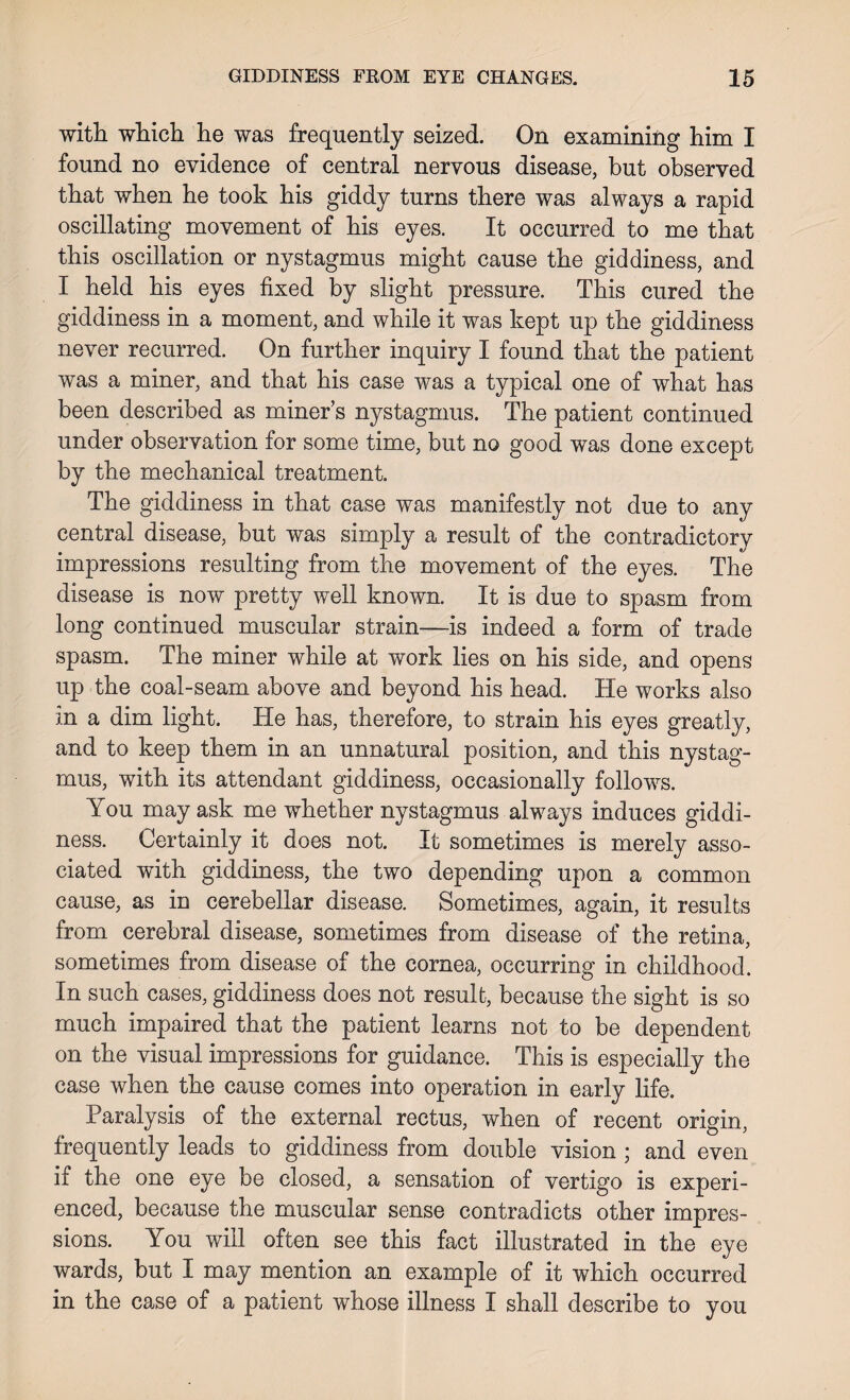 with which he was frequently seized. On examining him I found no evidence of central nervous disease, but observed that when he took his giddy turns there was always a rapid oscillating movement of his eyes. It occurred to me that this oscillation or nystagmus might cause the giddiness, and I held his eyes fixed by slight pressure. This cured the giddiness in a moment, and while it was kept up the giddiness never recurred. On further inquiry I found that the patient was a miner, and that his case was a typical one of what has been described as miner’s nystagmus. The patient continued under observation for some time, but no good was done except by the mechanical treatment. The giddiness in that case was manifestly not due to any central disease, but was simply a result of the contradictory impressions resulting from the movement of the eyes. The disease is now pretty well known. It is due to spasm from long continued muscular strain—is indeed a form of trade spasm. The miner while at work lies on his side, and opens up the coal-seam above and beyond his head. He works also in a dim light. He has, therefore, to strain his eyes greatly, and to keep them in an unnatural position, and this nystag¬ mus, with its attendant giddiness, occasionally follows. You may ask me whether nystagmus always induces giddi¬ ness. Certainly it does not. It sometimes is merely asso¬ ciated with giddiness, the two depending upon a common cause, as in cerebellar disease. Sometimes, again, it results from cerebral disease, sometimes from disease of the retina, sometimes from disease of the cornea, occurring in childhood. In such cases, giddiness does not result, because the sight is so much impaired that the patient learns not to be dependent on the visual impressions for guidance. This is especially the case when the cause comes into operation in early life. Paralysis of the external rectus, when of recent origin, frequently leads to giddiness from double vision ; and even if the one eye be closed, a sensation of vertigo is experi¬ enced, because the muscular sense contradicts other impres¬ sions. You will often see this fact illustrated in the eye wards, but I may mention an example of it which occurred in the case of a patient whose illness I shall describe to you