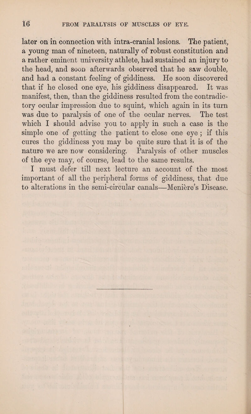 FROM PARALYSIS OF MUSCLES OF EYE. later on in connection with intra-cranial lesions. The patient, a young man of nineteen, naturally of robust constitution and a rather eminent university athlete, had sustained an injury to the head, and soon afterwards observed that he saw double, and had a constant feeling of giddiness. He soon discovered that if he closed one eye, his giddiness disappeared. It was manifest, then, than the giddiness resulted from the contradic¬ tory ocular impression due to squint, which again in its turn was due to paralysis of one of the ocular nerves. The test which I should advise you to apply in such a case is the simple one of getting the patient to close one eye ; if this cures the giddiness you may be quite sure that it is of the nature we are now considering. Paralysis of other muscles of the eye may, of course, lead to the same results. I must defer till next lecture an account of the most important of all the peripheral forms of giddiness, that due to alterations in the semi-circular canals-—Meniere’s Disease.