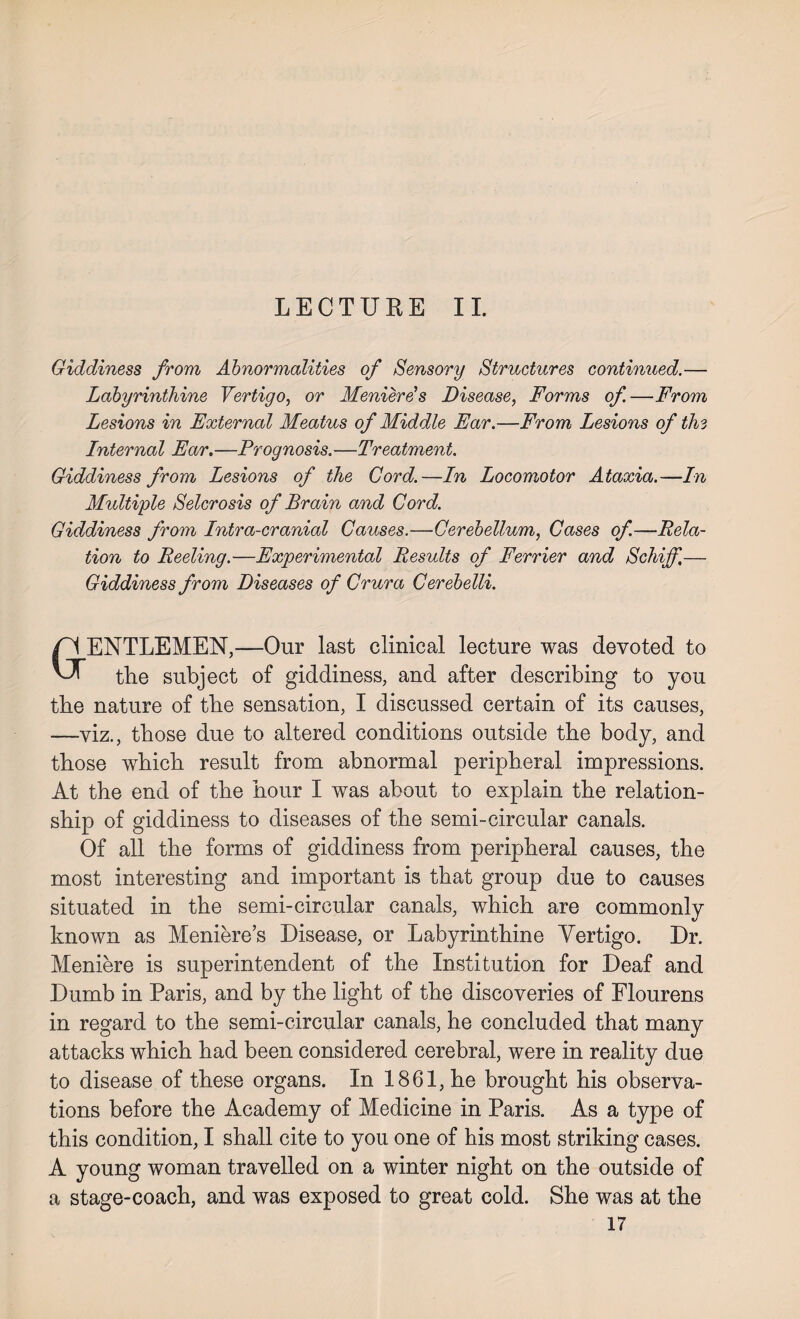 LECTURE II. Giddiness from Abnormalities of Sensory Structures continued.— Labyrinthine Vertigo, or Meniere's Disease, Forms of—From Lesions in External Meatus of Middle Ear.—From Lesions of the Internal Ear.—Prognosis.—Treatment. Giddiness from Lesions of the Cord.—In Locomotor Ataxia.—In Multiple Selcrosis of Brain and Cord. Giddiness from Intra-cranial Causes.—Cerebellum, Cases of.—Rela¬ tion to Reeling.—Experimental Results of Ferrier and Schiff.— Giddiness from Diseases of Crura Cerebelli. ENTLEMEN,—Our last clinical lecture was devoted to tlie subject of giddiness, and after describing to you the nature of the sensation, I discussed certain of its causes, —viz., those due to altered conditions outside the body, and those which result from abnormal peripheral impressions. At the end of the hour I was about to explain the relation¬ ship of giddiness to diseases of the semi-circular canals. Of all the forms of giddiness from peripheral causes, the most interesting and important is that group due to causes situated in the semi-circular canals, which are commonlv known as Meniere’s Disease, or Labyrinthine Vertigo. Dr. Meniere is superintendent of the Institution for Deaf and Dumb in Paris, and by the light of the discoveries of Flourens in regard to the semi-circular canals, he concluded that many attacks which had been considered cerebral, were in reality due to disease of these organs. In 1861, he brought his observa¬ tions before the Academy of Medicine in Paris. As a type of this condition, I shall cite to you one of his most striking cases. A young woman travelled on a winter night on the outside of a stage-coach, and was exposed to great cold. She was at the