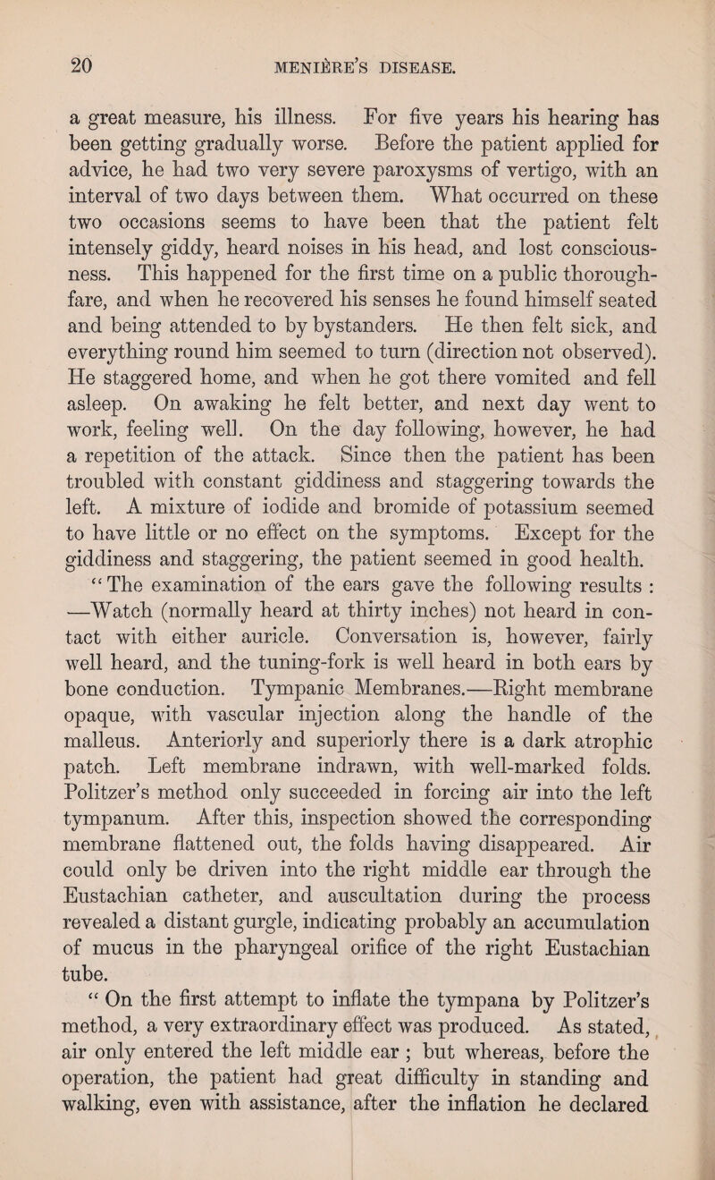 a great measure, his illness. For five years his hearing has been getting gradually worse. Before the patient applied for advice, he had two very severe paroxysms of vertigo, with an interval of two days between them. What occurred on these two occasions seems to have been that the patient felt intensely giddy, heard noises in his head, and lost conscious¬ ness. This happened for the first time on a public thorough¬ fare, and when he recovered his senses he found himself seated and being attended to by bystanders. He then felt sick, and everything round him seemed to turn (direction not observed). He staggered home, and when he got there vomited and fell asleep. On awaking he felt better, and next day went to work, feeling well. On the day following, however, he had a repetition of the attack. Since then the patient has been troubled with constant giddiness and staggering towards the left. A mixture of iodide and bromide of potassium seemed to have little or no effect on the symptoms. Except for the giddiness and staggering, the patient seemed in good health. “The examination of the ears gave the following results : —Watch (normally heard at thirty inches) not heard in con¬ tact with either auricle. Conversation is, however, fairly well heard, and the tuning-fork is well heard in both ears by bone conduction. Tympanic Membranes.—Right membrane opaque, with vascular injection along the handle of the malleus. Anteriorly and superiorly there is a dark atrophic patch. Left membrane indrawn, with well-marked folds. Politzer’s method only succeeded in forcing air into the left tympanum. After this, inspection showed the corresponding membrane flattened out, the folds having disappeared. Air could only be driven into the right middle ear through the Eustachian catheter, and auscultation during the process revealed a distant gurgle, indicating probably an accumulation of mucus in the pharyngeal orifice of the right Eustachian tube. “ On the first attempt to inflate the tympana by Politzer’s method, a very extraordinary effect was produced. As stated, air only entered the left middle ear ; but whereas, before the operation, the patient had great difficulty in standing and walking, even with assistance, after the inflation he declared