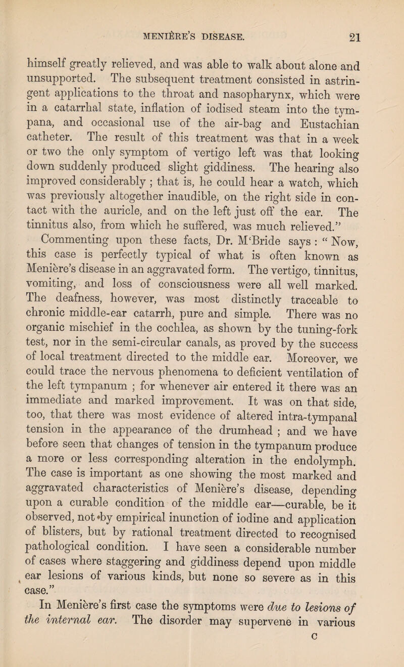 liimself greatly relieved, and was able to walk about alone and unsupported. The subsequent treatment consisted in astrin¬ gent applications to the throat and nasopharynx, which were in a catarrhal state, inflation of iodised steam into the tym¬ pana, and occasional use of the air-bag and Eustachian catheter. The result of this treatment was that in a week or two the only symptom of vertigo left was that looking down suddenly produced slight giddiness. The hearing also improved considerably ; that is, he could hear a watch, which was previously altogether inaudible, on the right side in con¬ tact with the auricle, and on the left just off the ear. The tinnitus also, from which he suffered, was much relieved.” Commenting upon these facts, Dr. M‘Bride says : “ Now, this case is perfectly typical of what is often known as Meniere’s disease in an aggravated form. The vertigo, tinnitus, vomiting, and loss of consciousness were all well marked. The deafness, however, was most distinctly traceable to chronic middle-ear catarrh, pure and simple. There was no organic mischief in the cochlea, as shown by the tuning-fork test, nor in the semi-circular canals, as proved by the success of local treatment directed to the middle ear. Moreover, we could trace the nervous phenomena to deficient ventilation of the left tympanum ; for whenever air entered it there was an immediate and marked improvement. It was on that side, too, that there was most evidence of altered intra-tympanal tension in the appearance of the drumhead ; and we have before seen that changes of tension in the tympanum produce a more or less corresponding alteration in the endolymph. The case is important as one showing the most marked and aggravated characteristics of Meniere’s disease, depending upon a curable condition of the middle ear—curable, be it observed, not*by empirical inunction of iodine and application of blisters, but by rational treatment directed to recognised pathological condition. I have seen a considerable number of cases where staggering and giddiness depend upon middle ear lesions of various kinds, but none so severe as in this case.” In Meniere’s first case the symptoms were due to lesions of the internal ear. The disorder may supervene in various c