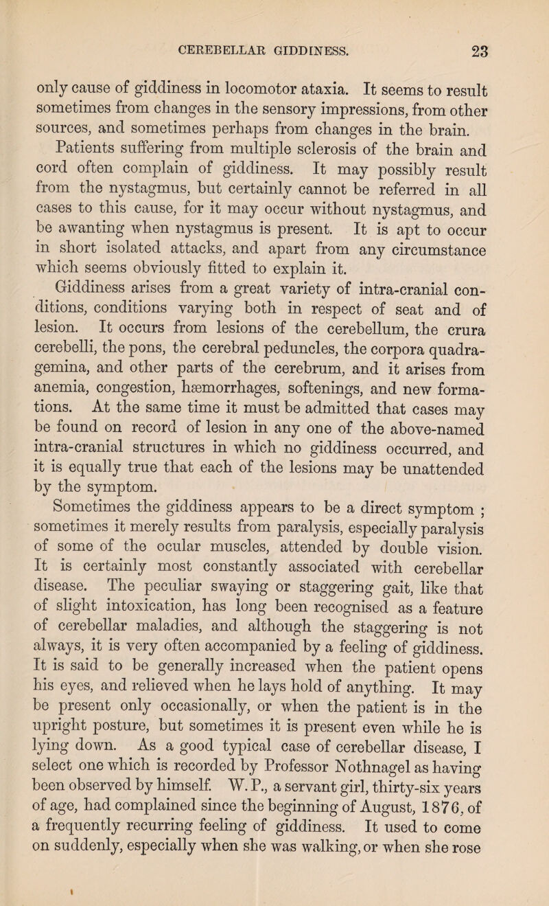 only cause of giddiness in locomotor ataxia. It seems to result sometimes from changes in the sensory impressions, from other sources, and sometimes perhaps from changes in the brain. Patients suffering from multiple sclerosis of the brain and cord often complain of giddiness. It may possibly result from the nystagmus, but certainly cannot be referred in all cases to this cause, for it may occur without nystagmus, and be awanting when nystagmus is present. It is apt to occur in short isolated attacks, and apart from any circumstance which seems obviously fitted to explain it. Giddiness arises from a great variety of intra-cranial con¬ ditions, conditions varying both in respect of seat and of lesion. It occurs from lesions of the cerebellum, the crura cerebelli, the pons, the cerebral peduncles, the corpora quadra- gemina, and other parts of the cerebrum, and it arises from anemia, congestion, hsemorrhages, softenings, and new forma¬ tions. At the same time it must be admitted that cases may be found on record of lesion in any one of the above-named intra-cranial structures in which no giddiness occurred, and it is equally true that each of the lesions may be unattended by the symptom. Sometimes the giddiness appears to be a direct symptom ; sometimes it merely results from paralysis, especially paralysis of some of the ocular muscles, attended by double vision. It is certainly most constantly associated with cerebellar disease. The peculiar swaying or staggering gait, like that of slight intoxication, has long been recognised as a feature of cerebellar maladies, and although the staggering is not always, it is very often accompanied by a feeling of giddiness. It is said to be generally increased when the patient opens his eyes, and relieved when he lays hold of anything. It may be present only occasionally, or when the patient is in the upright posture, but sometimes it is present even while he is lying down. As a good typical case of cerebellar disease, I select one which is recorded by Professor Nothnagel as having been observed by himself. W. P., a servant girl, thirty-six years of age, had complained since the beginning of August, 1876, of a frequently recurring feeling of giddiness. It used to come on suddenly, especially when she was walking, or when she rose