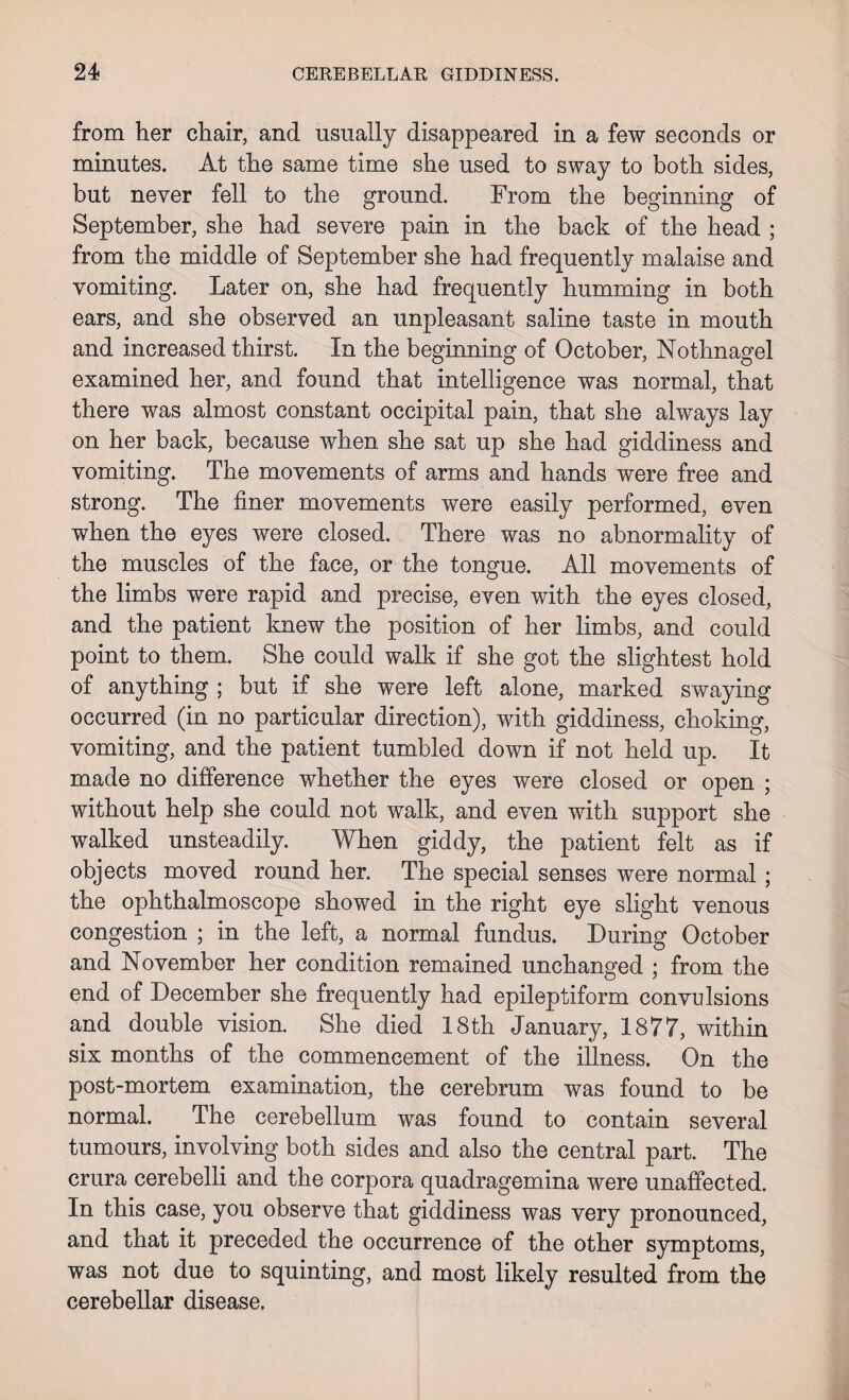 from her chair, and usually disappeared in a few seconds or minutes. At the same time she used to sway to both sides, but never fell to the ground. From the beginning of September, she had severe pain in the back of the head ; from the middle of September she had frequently malaise and vomiting. Later on, she had frequently humming in both ears, and she observed an unpleasant saline taste in mouth and increased thirst. In the beginning of October, Nothnagel examined her, and found that intelligence was normal, that there was almost constant occipital pain, that she always lay on her back, because when she sat up she had giddiness and vomiting. The movements of arms and hands were free and strong. The finer movements were easily performed, even when the eyes were closed. There was no abnormality of the muscles of the face, or the tongue. All movements of the limbs were rapid and precise, even with the eyes closed, and the patient knew the position of her limbs, and could point to them. She could walk if she got the slightest hold of anything ; but if she were left alone, marked swaying occurred (in no particular direction), with giddiness, choking, vomiting, and the patient tumbled down if not held up. It made no difference whether the eyes were closed or open ; without help she could not walk, and even with support she walked unsteadily. When giddy, the patient felt as if objects moved round her. The special senses were normal; the ophthalmoscope showed in the right eye slight venous congestion ; in the left, a normal fundus. During October and November her condition remained unchanged ; from the end of December she frequently had epileptiform convulsions and double vision. She died 18th January, 1877, within six months of the commencement of the illness. On the post-mortem examination, the cerebrum was found to be normal. The cerebellum was found to contain several tumours, involving both sides and also the central part. The crura cerebelli and the corpora quadragemina were unaffected. In this case, you observe that giddiness was very pronounced, and that it preceded the occurrence of the other symptoms, was not due to squinting, and most likely resulted from the cerebellar disease.