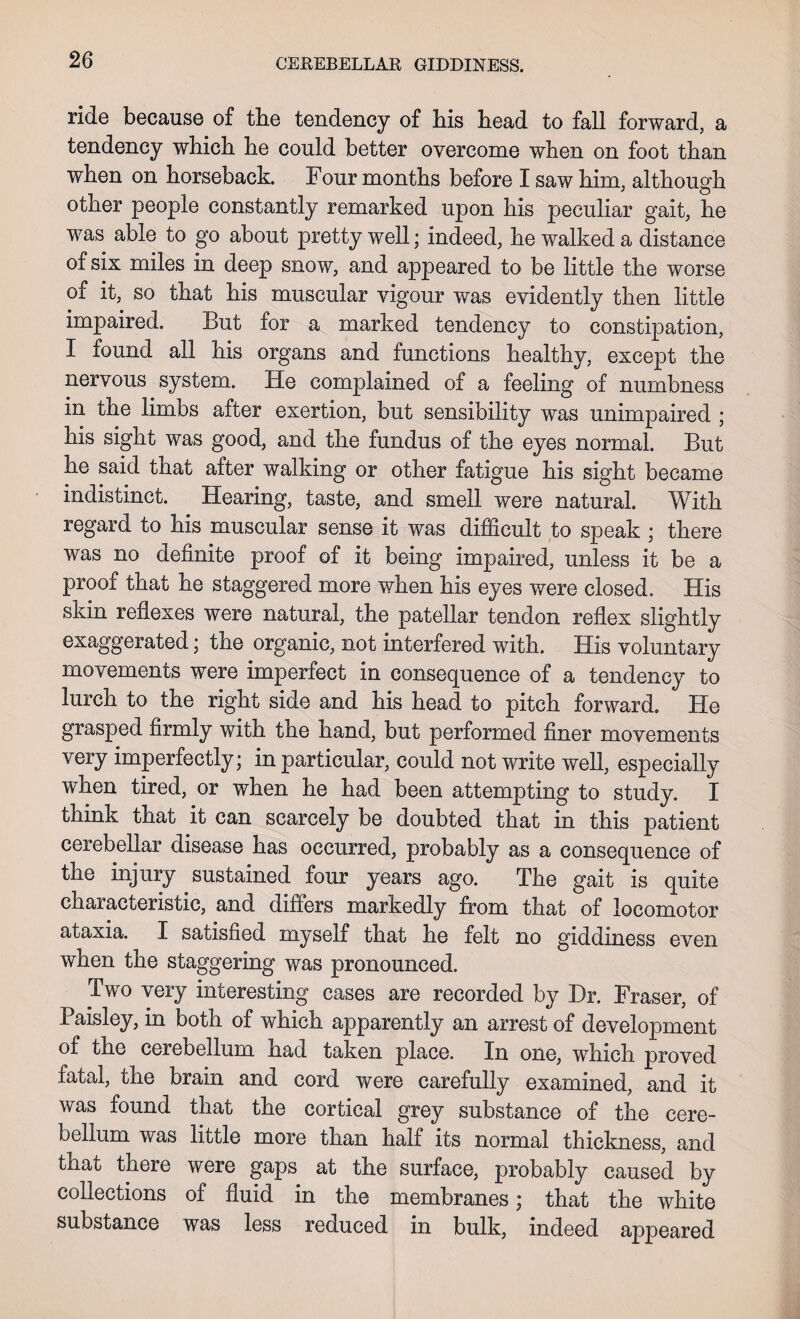 ride because of tbe tendency of bis head to fall forward, a tendency which he could better overcome when on foot than when on horseback. Four months before I saw him, although other people constantly remarked upon his peculiar gait, he was able to go about pretty well; indeed, he walked a distance of six miles in deep snow, and appeared to be little the worse of it, so that his muscular vigour was evidently then little impaired. But for a marked tendency to constipation, I found all his organs and functions healthy, except the nervous system. He complained of a feeling of numbness in the limbs after exertion, but sensibility was unimpaired ; his sight was good, and the fundus of the eyes normal. But he said that after walking or other fatigue his sight became indistinct. Hearing, taste, and smell were natural. With regard to his muscular sense it was difficult to speak ; there was no definite proof of it being impaired, unless it be a proof that he staggered more when his eyes were closed. His skin reflexes were natural, the patellar tendon reflex slightly exaggerated; the organic, not interfered with. His voluntary movements were imperfect in consequence of a tendency to lurch to the right side and his head to pitch forward. He grasped firmly with the nand, but performed finer movements very imperfectly; in particular, could not write well, especially when tired, or when he had been attempting to study. I think that it can scarcely be doubted that in this patient cerebellar disease has occurred, probably as a consequence of the injury sustained four years ago. The gait is quite characteristic, and differs markedly from that of locomotor ataxia. I satisfied myself that he felt no giddiness even when the staggering was pronounced. Two very interesting cases are recorded by Dr. Fraser, of Paisley, in both of which apparently an arrest of development of the cerebellum had taken place. In one, which proved fatal, the brain and cord were carefully examined, and it was found that the cortical grey substance of the cere¬ bellum was little more than half its normal thickness, and that there were gaps at the surface, probably caused by collections of fluid in the membranes; that the white substance was less reduced in bulk, indeed appeared