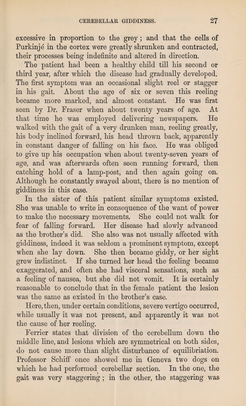 excessive in proportion to the grey ; and that the cells of Purkinje in the cortex were greatly shrunken and contracted, their processes being indefinite and altered in direction. The patient had been a healthy child till his second or third year, after which the disease had gradually developed. The first symptom was an occasional slight reel or stagger in his gait. About the age of six or seven this reeling became more marked, and almost constant. He was first seen by Dr. Fraser when about twenty years of age. At that time he was employed delivering newspapers. He walked with the gait of a very drunken man, reeling greatly, his body inclined forward, his head thrown back, apparently in constant danger of falling on his face. He was obliged to give up his occupation when about twenty-seven years of age, and was afterwards often seen running forward, then catching hold of a lamp-post, and then again going on. Although he constantly swayed about, there is no mention of giddiness in this case. In the sister of this patient similar symptoms existed. She was unable to write in consequence of the want of power to make the necessary movements. She could not walk for fear of falling forward. Her disease had slowly advanced as the brother’s did. She also was not usually affected with giddiness, indeed it was seldom a prominent symptom, except when she lay down. She then became giddy, or her sight grew indistinct. If she turned her head the feeling became exaggerated, and often she had visceral sensations, such as a feeling of nausea, but she did not vomit. It is certainly reasonable to conclude that in the female patient the lesion was the same as existed in the brother’s case. Here, then, under certain conditions, severe vertigo occurred, while usually it was not present, and apparently it was not the cause of her reeling. Ferrier states that division of the cerebellum down the middle line, and lesions which are symmetrical on both sides, do not cause more than slight disturbance of equilibriation. Professor Schiff once showed me in Geneva two dogs on which he had performed cerebellar section. In the one, the gait was very staggering ; in the other, the staggering was