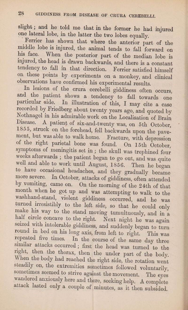 slight; and he told me that in the former he had injured one lateral lobe, in the latter the two lobes equally. .Ferrier has shown that where the anterior part of the middle lobe is injured, the animal tends to fall forward on his face. When the posterior part of the median lobe is injured, the head is drawn backwards, and there is a constant tendency to fall in that direction. Ferrier satisfied himself on these points by experiments on a monkey, and clinical observations have confirmed his experimental results. In lesions of the crura cerebelli giddiness often occurs, and^ the patient shows a tendency to fall towards one particular side. In illustration of this, I may cite a case recorded by Friedberg about twenty years ago, and quoted by Nothnagel m his admirable work on the Localisation of Brain Disease. A patient of six-and-twenty was, on 5th October, 1855, struck on the forehead, fell backwards upon the pave¬ ment, but was able to walk home. Fracture, with depression of the right parietal bone was found. On 15th October, symptoms of meningitis set in ; the skull was trephined four weeks afterwards ; the patient began to go out, and was quite well and able to work until August, 1856. Then he began to have occasional headaches, and they gradually became more severe. In October, attacks of giddiness, often attended by vomiting, came on. On the morning of the 24th of that month when he got up and was attempting to walk to the washhand-stand, violent giddiness occurred, and he was turned irresistibly to the left side, so that he could only make his way to the stand moving tumultuously, and in a half circle concave to the right. Next night he was again seized with intolerable giddiness, and suddenly began to turn round m bed on his long axis, from left to right. This was repeated five times. In the course of the same day three similar attacks occurred ; first the head was turned to the right, then the thorax, then the under part of the body. When the body had reached the right side, the rotation went steadily on, the extremities sometimes followed voluntarily sometimes seemed to strive against the movement. The eyes wandered anxiously here and there, seeking help. A complete aitack lasted only a couple of minutes, as it then subsided.