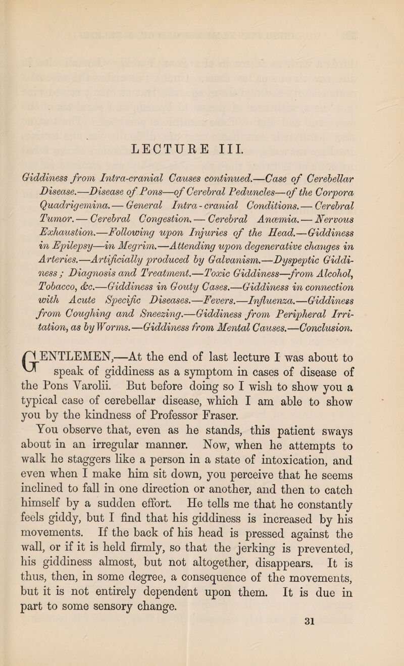 LECTURE III. Giddiness from Intra-cranial Causes continued.—Case of Cerebellar Disease.—Disease of Pons—of Cerebral Peduncles—of the Corpora Quadrigemina. — General Intra - cranial Conditions. — Cerebral Tumor. — Cerebral Congestion. — Cerebral Anaemia. — Nervous Exhaustion.—Following upon Injuries of the Head.—Giddiness in Epilepsy—in Megrim.—Attending upon degenerative changes in Arteries.—Artificially produced by Galvanism.—Dyspeptic Giddi¬ ness ; Diagnosis and Treatment.—Toxic Giddiness—from Alcohol, Tobacco, (&c.—Giddiness in Gouty Cases.—Giddiness in connection with Acute Specific Diseases.—Fevers.—Influenza.—Giddiness from Coughing and Sneezing.—Giddiness from Peripheral Irri¬ tation, as by Worms.—Giddiness from Mental Causes.—Conclusion. ENTLEMEN,—At the end of last lecture I was about to ^ speak of giddiness as a symptom in cases of disease of the Pons Yarolii. But before doing so I wish to show you a typical case of cerebellar disease, which I am able to show you by the kindness of Professor Fraser. You observe that, even as he stands, this patient sways about in an irregular manner. Now, when he attempts to walk he staggers like a person in a state of intoxication, and even when I make him sit down, you perceive that he seems inclined to fall in one direction or another, and then to catch himself by a sudden effort. He tells me that he constantly feels giddy, but I find that his giddiness is increased by his movements. If the back of his head is pressed against the wall, or if it is held firmly, so that the jerking is prevented, his giddiness almost, but not altogether, disappears. It is thus, then, in some degree, a consequence of the movements, but it is not entirely dependent upon them. It is due in part to some sensory change.