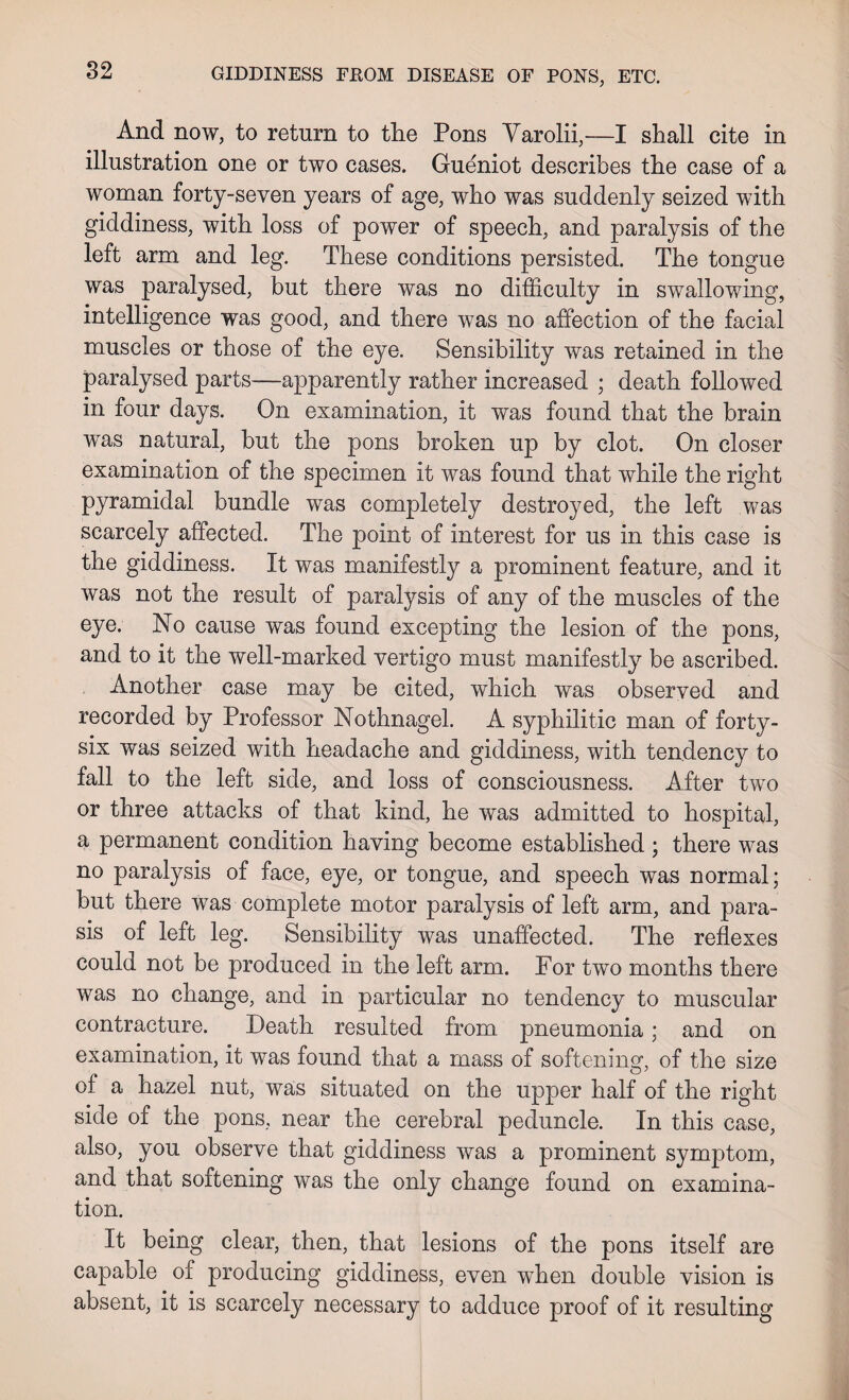 And now, to return to the Pons Yarolii,—I shall cite in illustration one or two cases. Gueniot describes the case of a woman forty-seven years of age, who was suddenly seized with giddiness, with loss of power of speech, and paralysis of the left arm and leg. These conditions persisted. The tongue was paralysed, but there was no difficulty in swallowing, intelligence was good, and there was no affection of the facial muscles or those of the eye. Sensibility was retained in the paralysed parts-—apparently rather increased ; death followed in four days. On examination, it was found that the brain was natural, but the pons broken up by clot. On closer examination of the specimen it was found that while the right pyramidal bundle was completely destroyed, the left was scarcely affected. The point of interest for us in this case is the giddiness. It was manifestly a prominent feature, and it was not the result of paralysis of any of the muscles of the eye. No cause was found excepting the lesion of the pons, and to it the well-marked vertigo must manifestly be ascribed. Another case may be cited, which was observed and recorded by Professor Nothnagel. A syphilitic man of forty- six was seized with headache and giddiness, with tendency to fall to the left side, and loss of consciousness. After two or three attacks of that kind, he was admitted to hospital, a permanent condition having become established ; there was no paralysis of face, eye, or tongue, and speech was normal; but there was complete motor paralysis of left arm, and para- sis of left leg. Sensibility was unaffected. The reflexes could not be produced in the left arm. For two months there was no change, and in particular no tendency to muscular contracture. Death resulted from pneumonia; and on examination, it was found that a mass of softening, of the size of a hazel nut, was situated on the upper half of the right side of the pons, near the cerebral peduncle. In this case, also, you observe that giddiness was a prominent symptom, and that softening was the only change found on examina¬ tion. It being clear, then, that lesions of the pons itself are capable of producing giddiness, even when double vision is absent, it is scarcely necessary to adduce proof of it resulting