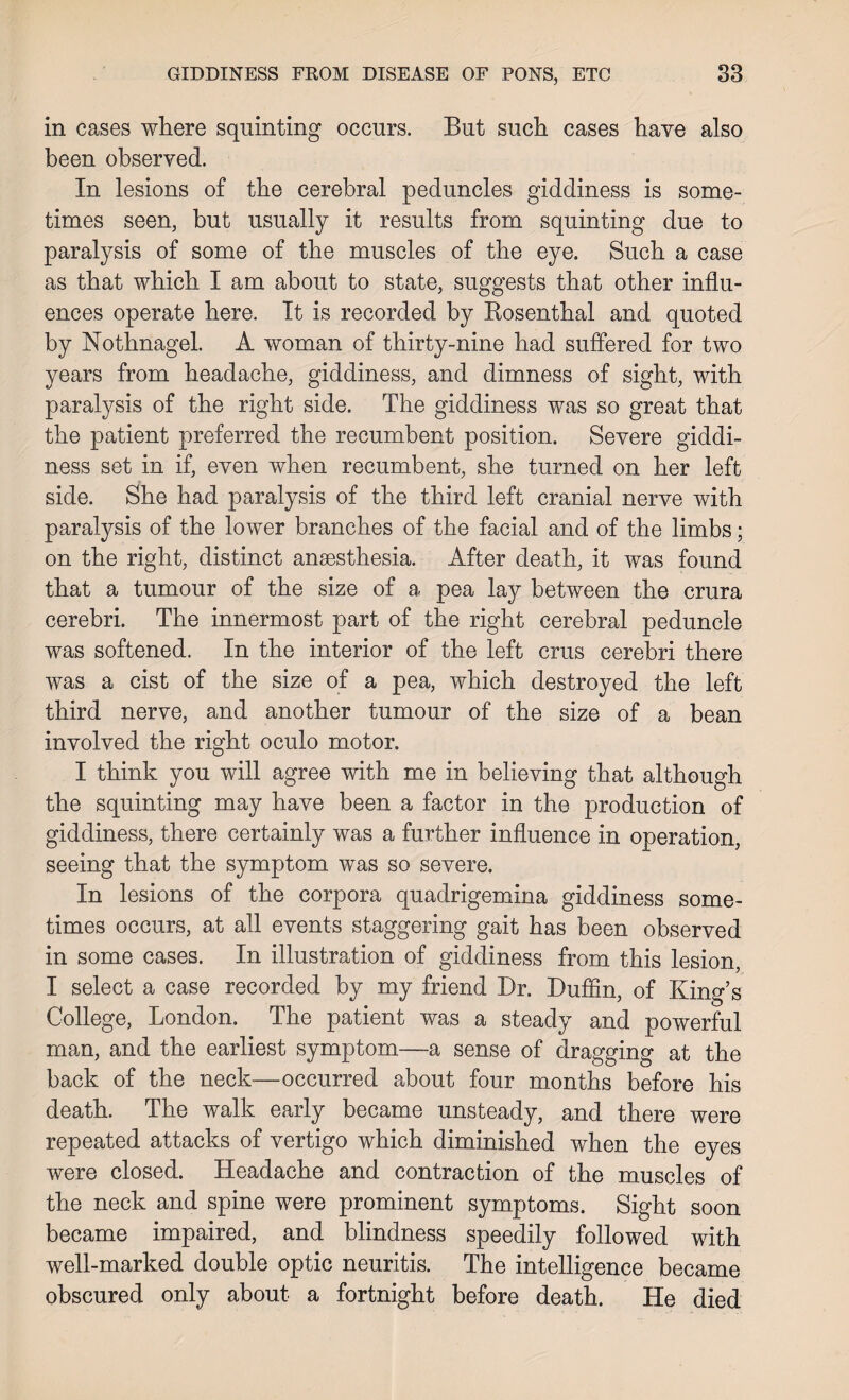 in cases where squinting occurs. But such cases have also been observed. In lesions of the cerebral peduncles giddiness is some¬ times seen, but usually it results from squinting due to paralysis of some of the muscles of the eye. Such a case as that which I am about to state, suggests that other influ¬ ences operate here. It is recorded by Rosenthal and quoted by Nothnagel. A woman of thirty-nine had suffered for two years from headache, giddiness, and dimness of sight, with paralysis of the right side. The giddiness was so great that the patient preferred the recumbent position. Severe giddi¬ ness set in if, even when recumbent, she turned on her left side. She had paralysis of the third left cranial nerve with paralysis of the lower branches of the facial and of the limbs; on the right, distinct anaesthesia. After death, it was found that a tumour of the size of a pea lay between the crura cerebri. The innermost part of the right cerebral peduncle was softened. In the interior of the left crus cerebri there was a cist of the size of a pea, which destroyed the left third nerve, and another tumour of the size of a bean involved the right oculo motor. I think you will agree with me in believing that although the squinting may have been a factor in the production of giddiness, there certainly was a further influence in operation, seeing that the symptom was so severe. In lesions of the corpora quadrigemina giddiness some¬ times occurs, at all events staggering gait has been observed in some cases. In illustration of giddiness from this lesion, I select a case recorded by my friend Dr. Duffin, of King’s College, London. The patient was a steady and powerful man, and the earliest symptom—a sense of dragging at the back of the neck—occurred about four months before his death. The walk early became unsteady, and there were repeated attacks of vertigo which diminished when the eyes were closed. Headache and contraction of the muscles of the neck and spine were prominent symptoms. Sight soon became impaired, and blindness speedily followed with well-marked double optic neuritis. The intelligence became obscured only about a fortnight before death. He died